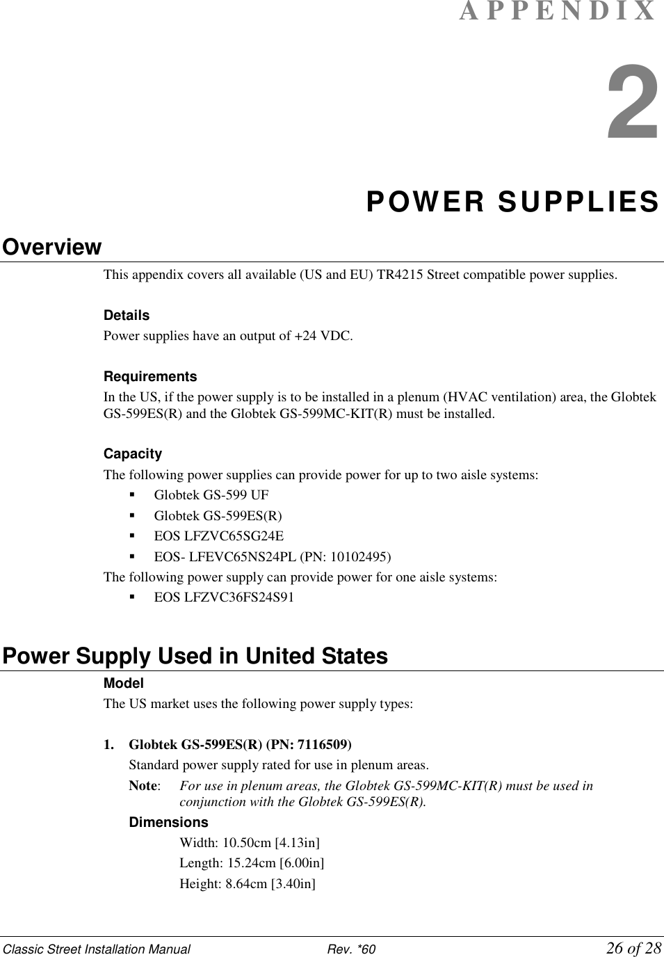 Classic Street Installation Manual                           Rev. *60             26 of 28 A P P E N D I X  2 POWER SUPPLIES Overview This appendix covers all available (US and EU) TR4215 Street compatible power supplies.  Details Power supplies have an output of +24 VDC.  Requirements In the US, if the power supply is to be installed in a plenum (HVAC ventilation) area, the Globtek GS-599ES(R) and the Globtek GS-599MC-KIT(R) must be installed.  Capacity The following power supplies can provide power for up to two aisle systems:  Globtek GS-599 UF  Globtek GS-599ES(R)  EOS LFZVC65SG24E  EOS- LFEVC65NS24PL (PN: 10102495) The following power supply can provide power for one aisle systems:  EOS LFZVC36FS24S91  Power Supply Used in United States Model  The US market uses the following power supply types:  1. Globtek GS-599ES(R) (PN: 7116509) Standard power supply rated for use in plenum areas.  Note:   For use in plenum areas, the Globtek GS-599MC-KIT(R) must be used in conjunction with the Globtek GS-599ES(R).  Dimensions  Width: 10.50cm [4.13in]  Length: 15.24cm [6.00in]  Height: 8.64cm [3.40in] 
