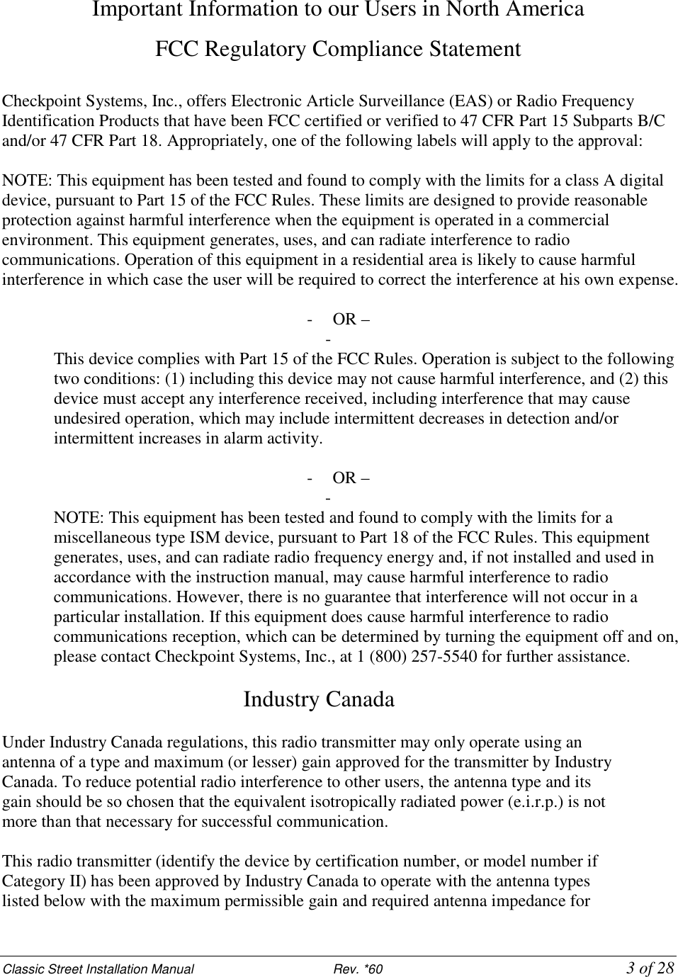 Classic Street Installation Manual                           Rev. *60           3 of 28 Important Information to our Users in North America FCC Regulatory Compliance Statement  Checkpoint Systems, Inc., offers Electronic Article Surveillance (EAS) or Radio Frequency Identification Products that have been FCC certified or verified to 47 CFR Part 15 Subparts B/C and/or 47 CFR Part 18. Appropriately, one of the following labels will apply to the approval:  NOTE: This equipment has been tested and found to comply with the limits for a class A digital device, pursuant to Part 15 of the FCC Rules. These limits are designed to provide reasonable protection against harmful interference when the equipment is operated in a commercial environment. This equipment generates, uses, and can radiate interference to radio communications. Operation of this equipment in a residential area is likely to cause harmful interference in which case the user will be required to correct the interference at his own expense.  - OR – -  This device complies with Part 15 of the FCC Rules. Operation is subject to the following two conditions: (1) including this device may not cause harmful interference, and (2) this device must accept any interference received, including interference that may cause undesired operation, which may include intermittent decreases in detection and/or intermittent increases in alarm activity.  - OR – -  NOTE: This equipment has been tested and found to comply with the limits for a miscellaneous type ISM device, pursuant to Part 18 of the FCC Rules. This equipment generates, uses, and can radiate radio frequency energy and, if not installed and used in accordance with the instruction manual, may cause harmful interference to radio communications. However, there is no guarantee that interference will not occur in a particular installation. If this equipment does cause harmful interference to radio communications reception, which can be determined by turning the equipment off and on, please contact Checkpoint Systems, Inc., at 1 (800) 257-5540 for further assistance.  Industry Canada   Under Industry Canada regulations, this radio transmitter may only operate using an antenna of a type and maximum (or lesser) gain approved for the transmitter by Industry Canada. To reduce potential radio interference to other users, the antenna type and its gain should be so chosen that the equivalent isotropically radiated power (e.i.r.p.) is not more than that necessary for successful communication.  This radio transmitter (identify the device by certification number, or model number if Category II) has been approved by Industry Canada to operate with the antenna types listed below with the maximum permissible gain and required antenna impedance for 