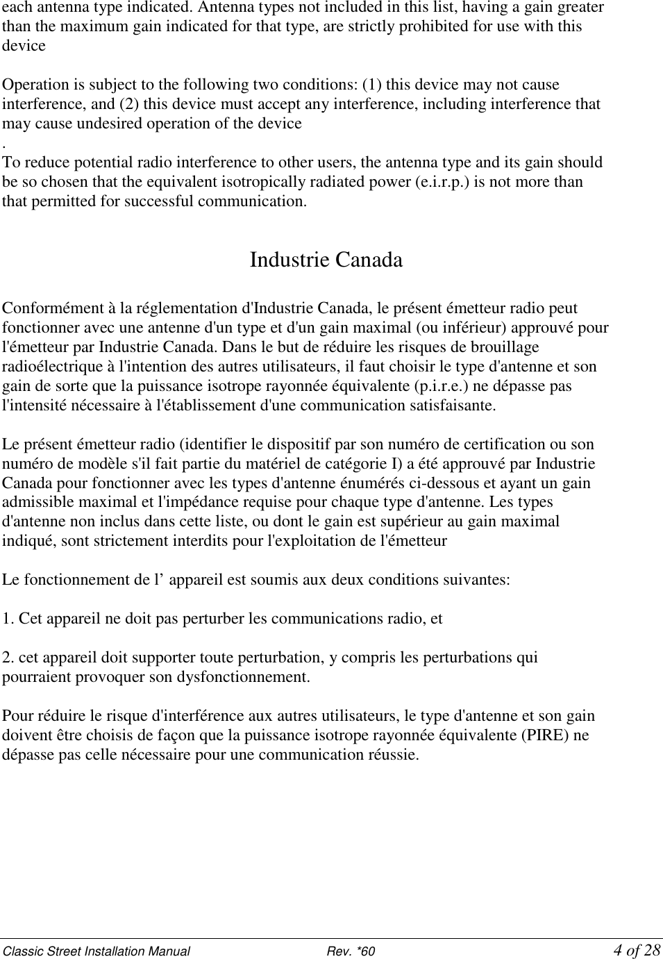 Classic Street Installation Manual                           Rev. *60           4 of 28 each antenna type indicated. Antenna types not included in this list, having a gain greater than the maximum gain indicated for that type, are strictly prohibited for use with this device  Operation is subject to the following two conditions: (1) this device may not cause interference, and (2) this device must accept any interference, including interference that may cause undesired operation of the device . To reduce potential radio interference to other users, the antenna type and its gain should be so chosen that the equivalent isotropically radiated power (e.i.r.p.) is not more than that permitted for successful communication.   Industrie Canada  Conformément à la réglementation d&apos;Industrie Canada, le présent émetteur radio peut fonctionner avec une antenne d&apos;un type et d&apos;un gain maximal (ou inférieur) approuvé pour l&apos;émetteur par Industrie Canada. Dans le but de réduire les risques de brouillage radioélectrique à l&apos;intention des autres utilisateurs, il faut choisir le type d&apos;antenne et son gain de sorte que la puissance isotrope rayonnée équivalente (p.i.r.e.) ne dépasse pas l&apos;intensité nécessaire à l&apos;établissement d&apos;une communication satisfaisante.  Le présent émetteur radio (identifier le dispositif par son numéro de certification ou son numéro de modèle s&apos;il fait partie du matériel de catégorie I) a été approuvé par Industrie Canada pour fonctionner avec les types d&apos;antenne énumérés ci-dessous et ayant un gain admissible maximal et l&apos;impédance requise pour chaque type d&apos;antenne. Les types d&apos;antenne non inclus dans cette liste, ou dont le gain est supérieur au gain maximal indiqué, sont strictement interdits pour l&apos;exploitation de l&apos;émetteur  Le fonctionnement de l’ appareil est soumis aux deux conditions suivantes:  1. Cet appareil ne doit pas perturber les communications radio, et  2. cet appareil doit supporter toute perturbation, y compris les perturbations qui pourraient provoquer son dysfonctionnement.  Pour réduire le risque d&apos;interférence aux autres utilisateurs, le type d&apos;antenne et son gain doivent être choisis de façon que la puissance isotrope rayonnée équivalente (PIRE) ne dépasse pas celle nécessaire pour une communication réussie.       