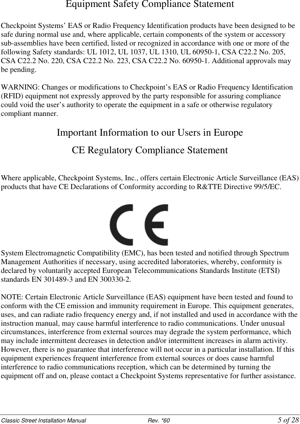 Classic Street Installation Manual                           Rev. *60           5 of 28   Equipment Safety Compliance Statement  Checkpoint Systems’ EAS or Radio Frequency Identification products have been designed to be safe during normal use and, where applicable, certain components of the system or accessory sub-assemblies have been certified, listed or recognized in accordance with one or more of the following Safety standards: UL 1012, UL 1037, UL 1310, UL 60950-1, CSA C22.2 No. 205, CSA C22.2 No. 220, CSA C22.2 No. 223, CSA C22.2 No. 60950-1. Additional approvals may be pending.  WARNING: Changes or modifications to Checkpoint’s EAS or Radio Frequency Identification (RFID) equipment not expressly approved by the party responsible for assuring compliance could void the user’s authority to operate the equipment in a safe or otherwise regulatory compliant manner.  Important Information to our Users in Europe CE Regulatory Compliance Statement  Where applicable, Checkpoint Systems, Inc., offers certain Electronic Article Surveillance (EAS) products that have CE Declarations of Conformity according to R&amp;TTE Directive 99/5/EC.   System Electromagnetic Compatibility (EMC), has been tested and notified through Spectrum Management Authorities if necessary, using accredited laboratories, whereby, conformity is declared by voluntarily accepted European Telecommunications Standards Institute (ETSI) standards EN 301489-3 and EN 300330-2.  NOTE: Certain Electronic Article Surveillance (EAS) equipment have been tested and found to conform with the CE emission and immunity requirement in Europe. This equipment generates, uses, and can radiate radio frequency energy and, if not installed and used in accordance with the instruction manual, may cause harmful interference to radio communications. Under unusual circumstances, interference from external sources may degrade the system performance, which may include intermittent decreases in detection and/or intermittent increases in alarm activity. However, there is no guarantee that interference will not occur in a particular installation. If this equipment experiences frequent interference from external sources or does cause harmful interference to radio communications reception, which can be determined by turning the equipment off and on, please contact a Checkpoint Systems representative for further assistance.   