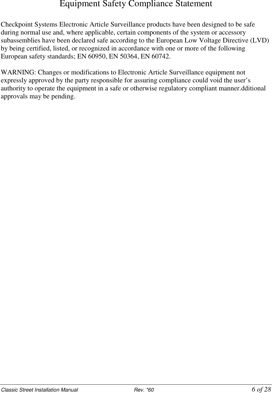 Classic Street Installation Manual                           Rev. *60           6 of 28 Equipment Safety Compliance Statement  Checkpoint Systems Electronic Article Surveillance products have been designed to be safe during normal use and, where applicable, certain components of the system or accessory subassemblies have been declared safe according to the European Low Voltage Directive (LVD) by being certified, listed, or recognized in accordance with one or more of the following European safety standards; EN 60950, EN 50364, EN 60742.  WARNING: Changes or modifications to Electronic Article Surveillance equipment not expressly approved by the party responsible for assuring compliance could void the user’s authority to operate the equipment in a safe or otherwise regulatory compliant manner.dditional approvals may be pending.     
