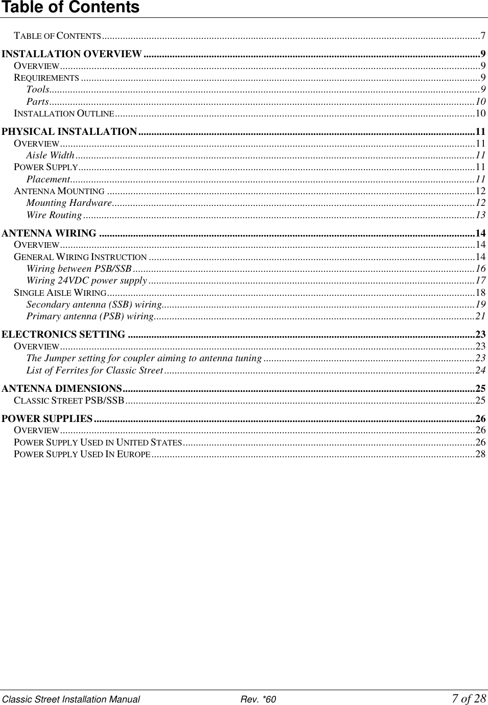 Classic Street Installation Manual                           Rev. *60             7 of 28 Table of Contents  TABLE OF CONTENTS.................................................................................................................................................7 INSTALLATION OVERVIEW.................................................................................................................................9 OVERVIEW.................................................................................................................................................................9 REQUIREMENTS.........................................................................................................................................................9 Tools.....................................................................................................................................................................9 Parts...................................................................................................................................................................10 INSTALLATION OUTLINE..........................................................................................................................................10 PHYSICAL INSTALLATION.................................................................................................................................11 OVERVIEW...............................................................................................................................................................11 Aisle Width.........................................................................................................................................................11 POWER SUPPLY........................................................................................................................................................11 Placement...........................................................................................................................................................11 ANTENNA MOUNTING.............................................................................................................................................12 Mounting Hardware...........................................................................................................................................12 Wire Routing......................................................................................................................................................13 ANTENNA WIRING ................................................................................................................................................14 OVERVIEW...............................................................................................................................................................14 GENERAL WIRING INSTRUCTION.............................................................................................................................14 Wiring between PSB/SSB ...................................................................................................................................16 Wiring 24VDC power supply .............................................................................................................................17 SINGLE AISLE WIRING.............................................................................................................................................18 Secondary antenna (SSB) wiring........................................................................................................................19 Primary antenna (PSB) wiring...........................................................................................................................21 ELECTRONICS SETTING .....................................................................................................................................23 OVERVIEW...............................................................................................................................................................23 The Jumper setting for coupler aiming to antenna tuning .................................................................................23 List of Ferrites for Classic Street.......................................................................................................................24 ANTENNA DIMENSIONS.......................................................................................................................................25 CLASSIC STREET PSB/SSB......................................................................................................................................25 POWER SUPPLIES..................................................................................................................................................26 OVERVIEW...............................................................................................................................................................26 POWER SUPPLY USED IN UNITED STATES................................................................................................................26 POWER SUPPLY USED IN EUROPE............................................................................................................................28 