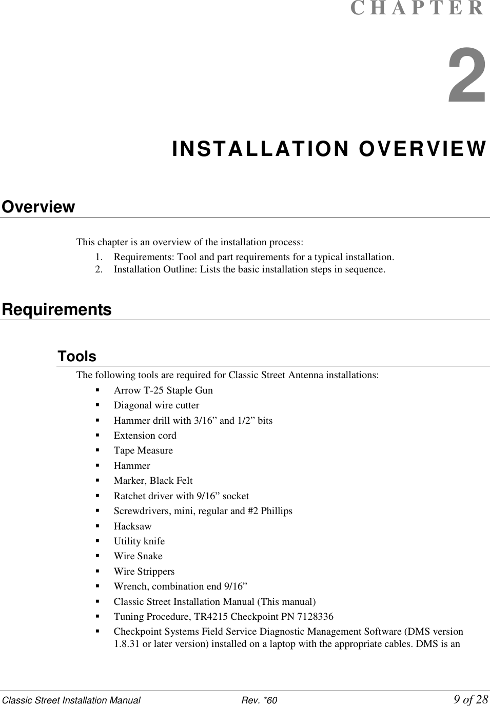 Classic Street Installation Manual                           Rev. *60             9 of 28 C H A P T E R  2 INSTALLATION OVERVIEW  Overview  This chapter is an overview of the installation process:  1. Requirements: Tool and part requirements for a typical installation.  2. Installation Outline: Lists the basic installation steps in sequence.   Requirements  Tools  The following tools are required for Classic Street Antenna installations:  Arrow T-25 Staple Gun  Diagonal wire cutter   Hammer drill with 3/16” and 1/2” bits  Extension cord   Tape Measure  Hammer   Marker, Black Felt   Ratchet driver with 9/16” socket  Screwdrivers, mini, regular and #2 Phillips   Hacksaw  Utility knife  Wire Snake  Wire Strippers   Wrench, combination end 9/16”  Classic Street Installation Manual (This manual)  Tuning Procedure, TR4215 Checkpoint PN 7128336   Checkpoint Systems Field Service Diagnostic Management Software (DMS version 1.8.31 or later version) installed on a laptop with the appropriate cables. DMS is an 
