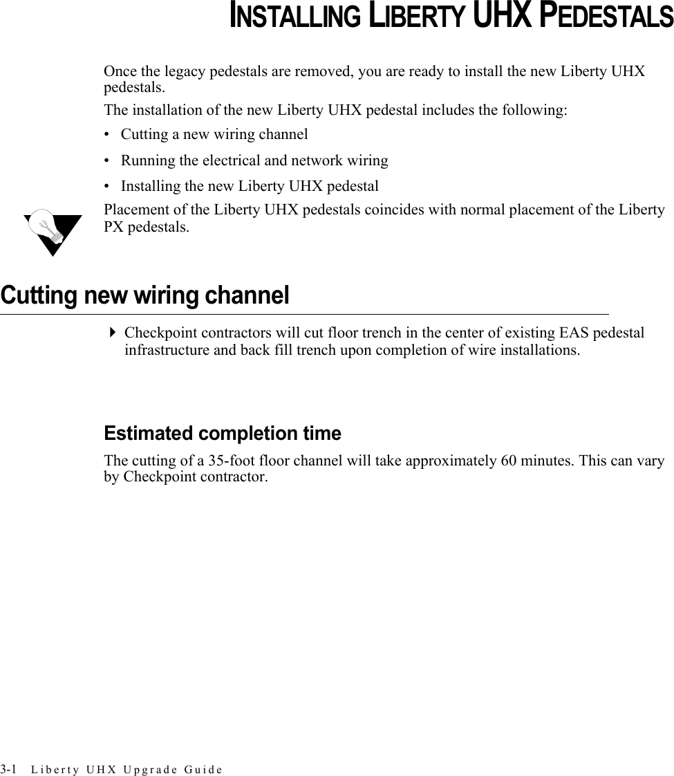 3-1 Liberty UHX Upgrade GuideCHAPTERCHAPTER 0INSTALLING LIBERTY UHX PEDESTALSOnce the legacy pedestals are removed, you are ready to install the new Liberty UHX pedestals.The installation of the new Liberty UHX pedestal includes the following:• Cutting a new wiring channel• Running the electrical and network wiring• Installing the new Liberty UHX pedestalPlacement of the Liberty UHX pedestals coincides with normal placement of the Liberty PX pedestals.Cutting new wiring channelCheckpoint contractors will cut floor trench in the center of existing EAS pedestal infrastructure and back fill trench upon completion of wire installations.Estimated completion timeThe cutting of a 35-foot floor channel will take approximately 60 minutes. This can vary by Checkpoint contractor.