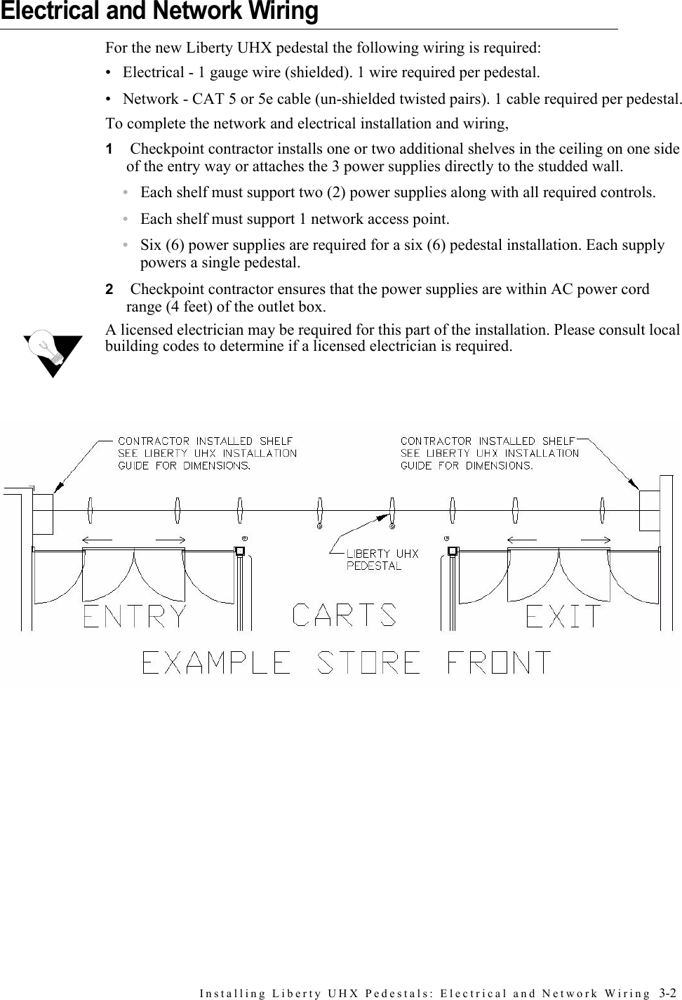 Installing Liberty UHX Pedestals: Electrical and Network Wiring  3-2Electrical and Network WiringFor the new Liberty UHX pedestal the following wiring is required:• Electrical - 1 gauge wire (shielded). 1 wire required per pedestal.• Network - CAT 5 or 5e cable (un-shielded twisted pairs). 1 cable required per pedestal.To complete the network and electrical installation and wiring, 1 Checkpoint contractor installs one or two additional shelves in the ceiling on one side of the entry way or attaches the 3 power supplies directly to the studded wall.•Each shelf must support two (2) power supplies along with all required controls.•Each shelf must support 1 network access point.•Six (6) power supplies are required for a six (6) pedestal installation. Each supply powers a single pedestal.2 Checkpoint contractor ensures that the power supplies are within AC power cord range (4 feet) of the outlet box.A licensed electrician may be required for this part of the installation. Please consult local building codes to determine if a licensed electrician is required.