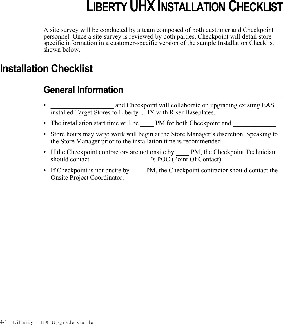4-1 Liberty UHX Upgrade GuideCHAPTERCHAPTER 0LIBERTY UHX INSTALLATION CHECKLISTA site survey will be conducted by a team composed of both customer and Checkpoint personnel. Once a site survey is reviewed by both parties, Checkpoint will detail store specific information in a customer-specific version of the sample Installation Checklist shown below.Installation ChecklistGeneral Information• ___________________ and Checkpoint will collaborate on upgrading existing EAS installed Target Stores to Liberty UHX with Riser Baseplates.• The installation start time will be ____ PM for both Checkpoint and _____________.• Store hours may vary; work will begin at the Store Manager’s discretion. Speaking to the Store Manager prior to the installation time is recommended. • If the Checkpoint contractors are not onsite by ____ PM, the Checkpoint Technician should contact __________________’s POC (Point Of Contact).• If Checkpoint is not onsite by ____ PM, the Checkpoint contractor should contact the Onsite Project Coordinator.