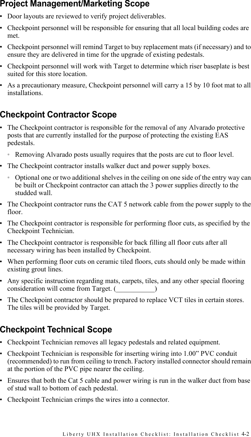 Liberty UHX Installation Checklist: Installation Checklist 4-2Project Management/Marketing Scope• Door layouts are reviewed to verify project deliverables.• Checkpoint personnel will be responsible for ensuring that all local building codes are met.• Checkpoint personnel will remind Target to buy replacement mats (if necessary) and to ensure they are delivered in time for the upgrade of existing pedestals.• Checkpoint personnel will work with Target to determine which riser baseplate is best suited for this store location.• As a precautionary measure, Checkpoint personnel will carry a 15 by 10 foot mat to all installations.Checkpoint Contractor Scope• The Checkpoint contractor is responsible for the removal of any Alvarado protective posts that are currently installed for the purpose of protecting the existing EAS pedestals.•Removing Alvarado posts usually requires that the posts are cut to floor level.• The Checkpoint contractor installs walker duct and power supply boxes.•Optional one or two additional shelves in the ceiling on one side of the entry way can be built or Checkpoint contractor can attach the 3 power supplies directly to the studded wall.• The Checkpoint contractor runs the CAT 5 network cable from the power supply to the floor. • The Checkpoint contractor is responsible for performing floor cuts, as specified by the Checkpoint Technician.• The Checkpoint contractor is responsible for back filling all floor cuts after all necessary wiring has been installed by Checkpoint.• When performing floor cuts on ceramic tiled floors, cuts should only be made within existing grout lines.• Any specific instruction regarding mats, carpets, tiles, and any other special flooring consideration will come from Target. (___________)• The Checkpoint contractor should be prepared to replace VCT tiles in certain stores. The tiles will be provided by Target.Checkpoint Technical Scope• Checkpoint Technician removes all legacy pedestals and related equipment.• Checkpoint Technician is responsible for inserting wiring into 1.00” PVC conduit (recommended) to run from ceiling to trench. Factory installed connector should remain at the portion of the PVC pipe nearer the ceiling.• Ensures that both the Cat 5 cable and power wiring is run in the walker duct from base of stud wall to bottom of each pedestal.• Checkpoint Technician crimps the wires into a connector.