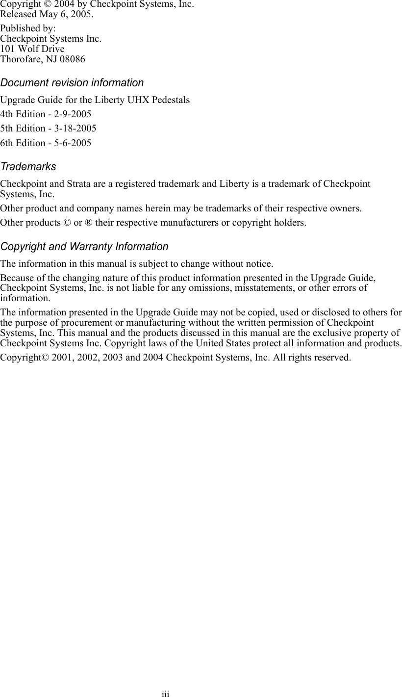 iiiCopyright © 2004 by Checkpoint Systems, Inc.Released May 6, 2005.Published by:Checkpoint Systems Inc.101 Wolf DriveThorofare, NJ 08086Document revision informationUpgrade Guide for the Liberty UHX Pedestals4th Edition - 2-9-20055th Edition - 3-18-20056th Edition - 5-6-2005TrademarksCheckpoint and Strata are a registered trademark and Liberty is a trademark of Checkpoint Systems, Inc.Other product and company names herein may be trademarks of their respective owners.Other products © or ® their respective manufacturers or copyright holders.Copyright and Warranty InformationThe information in this manual is subject to change without notice.Because of the changing nature of this product information presented in the Upgrade Guide, Checkpoint Systems, Inc. is not liable for any omissions, misstatements, or other errors of information.The information presented in the Upgrade Guide may not be copied, used or disclosed to others for the purpose of procurement or manufacturing without the written permission of Checkpoint Systems, Inc. This manual and the products discussed in this manual are the exclusive property of Checkpoint Systems Inc. Copyright laws of the United States protect all information and products.Copyright© 2001, 2002, 2003 and 2004 Checkpoint Systems, Inc. All rights reserved.