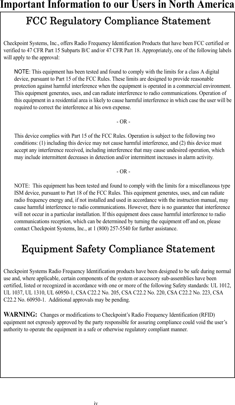 ivImportant Information to our Users in North AmericaFCC Regulatory Compliance StatementCheckpoint Systems, Inc., offers Radio Frequency Identification Products that have been FCC certified or verified to 47 CFR Part 15 Subparts B/C and/or 47 CFR Part 18. Appropriately, one of the following labels will apply to the approval:NOTE: This equipment has been tested and found to comply with the limits for a class A digital device, pursuant to Part 15 of the FCC Rules. These limits are designed to provide reasonable protection against harmful interference when the equipment is operated in a commercial environment. This equipment generates, uses, and can radiate interference to radio communications. Operation of this equipment in a residential area is likely to cause harmful interference in which case the user will be required to correct the interference at his own expense.- OR -This device complies with Part 15 of the FCC Rules. Operation is subject to the following two conditions: (1) including this device may not cause harmful interference, and (2) this device must accept any interference received, including interference that may cause undesired operation, which may include intermittent decreases in detection and/or intermittent increases in alarm activity. - OR -NOTE:  This equipment has been tested and found to comply with the limits for a miscellaneous type ISM device, pursuant to Part 18 of the FCC Rules. This equipment generates, uses, and can radiate radio frequency energy and, if not installed and used in accordance with the instruction manual, may cause harmful interference to radio communications. However, there is no guarantee that interference will not occur in a particular installation. If this equipment does cause harmful interference to radio communications reception, which can be determined by turning the equipment off and on, please contact Checkpoint Systems, Inc., at 1 (800) 257-5540 for further assistance.Equipment Safety Compliance StatementCheckpoint Systems Radio Frequency Identification products have been designed to be safe during normal use and, where applicable, certain components of the system or accessory sub-assemblies have been certified, listed or recognized in accordance with one or more of the following Safety standards: UL 1012, UL 1037, UL 1310, UL 60950-1, CSA C22.2 No. 205, CSA C22.2 No. 220, CSA C22.2 No. 223, CSA C22.2 No. 60950-1.  Additional approvals may be pending.WARNING:  Changes or modifications to Checkpoint’s Radio Frequency Identification (RFID) equipment not expressly approved by the party responsible for assuring compliance could void the user’s authority to operate the equipment in a safe or otherwise regulatory compliant manner.