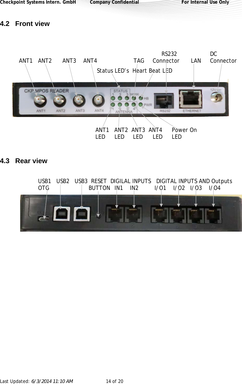 Checkpoint Systems Intern. GmbH  Company Confidential  For Internal Use Only Last Updated: 6/3/2014 11:10 AM  14 of 20   4.2 Front view                RS232  DC  ANT1 ANT2    ANT3     ANT4          TAG   Connector  LAN  Connector     Status LED’s  Heart Beat LED           ANT1   ANT2  ANT3  ANT4  Power On          LED LED     LED LED LED   4.3 Rear view  USB1   USB2   USB3  RESET  DIGILAL INPUTS   DIGITAL INPUTS AND Outputs        OTG                   BUTTON  IN1    IN2   I/O1    I/O2   I/O3    I/O4          