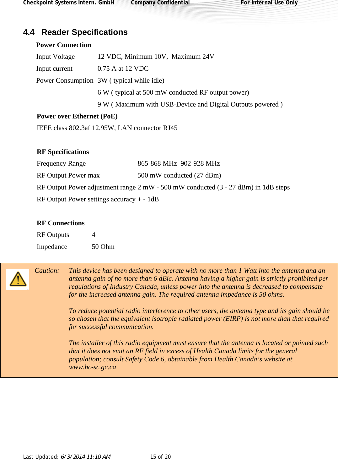 Checkpoint Systems Intern. GmbH  Company Confidential  For Internal Use Only Last Updated: 6/3/2014 11:10 AM  15 of 20   4.4 Reader Specifications Power Connection Input Voltage  12 VDC, Minimum 10V,  Maximum 24V Input current  0.75 A at 12 VDC Power Consumption  3W ( typical while idle)   6 W ( typical at 500 mW conducted RF output power)   9 W ( Maximum with USB-Device and Digital Outputs powered )   Power over Ethernet (PoE) IEEE class 802.3af 12.95W, LAN connector RJ45  RF Specifications Frequency Range       865-868 MHz  902-928 MHz  RF Output Power max    500 mW conducted (27 dBm) RF Output Power adjustment range 2 mW - 500 mW conducted (3 - 27 dBm) in 1dB steps RF Output Power settings accuracy + - 1dB   RF Connections RF Outputs  4 Impedance   50 Ohm  Caution:  This device has been designed to operate with no more than 1 Watt into the antenna and an antenna gain of no more than 6 dBic. Antenna having a higher gain is strictly prohibited per regulations of Industry Canada, unless power into the antenna is decreased to compensate for the increased antenna gain. The required antenna impedance is 50 ohms.  To reduce potential radio interference to other users, the antenna type and its gain should be so chosen that the equivalent isotropic radiated power (EIRP) is not more than that required for successful communication.  The installer of this radio equipment must ensure that the antenna is located or pointed such that it does not emit an RF field in excess of Health Canada limits for the general population; consult Safety Code 6, obtainable from Health Canada’s website at www.hc-sc.gc.ca      