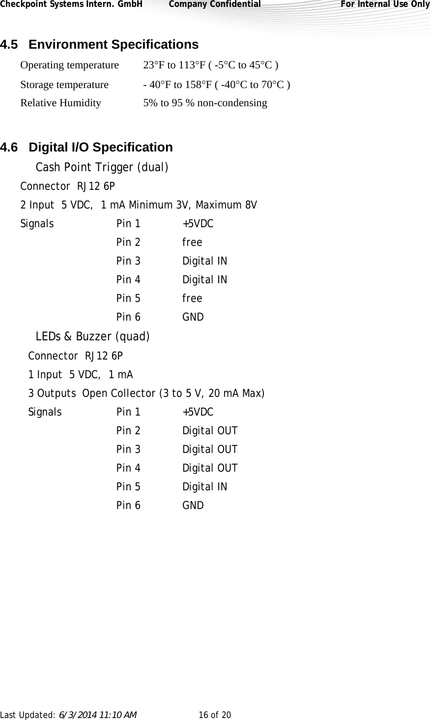 Checkpoint Systems Intern. GmbH  Company Confidential  For Internal Use Only Last Updated: 6/3/2014 11:10 AM  16 of 20   4.5 Environment Specifications  Operating temperature  23F to 113F ( -5C to 45C ) Storage temperature    - 40F to 158F ( -40C to 70C ) Relative Humidity     5% to 95 % non-condensing  4.6 Digital I/O Specification   Cash Point Trigger (dual) Connector  RJ12 6P 2 Input  5 VDC,  1 mA Minimum 3V, Maximum 8V Signals    Pin 1    +5VDC   Pin 2    free   Pin 3    Digital IN   Pin 4    Digital IN   Pin 5    free   Pin 6    GND   LEDs &amp; Buzzer (quad) Connector  RJ12 6P 1 Input  5 VDC,  1 mA 3 Outputs  Open Collector (3 to 5 V, 20 mA Max) Signals    Pin 1    +5VDC   Pin 2    Digital OUT   Pin 3    Digital OUT   Pin 4    Digital OUT   Pin 5    Digital IN   Pin 6    GND   