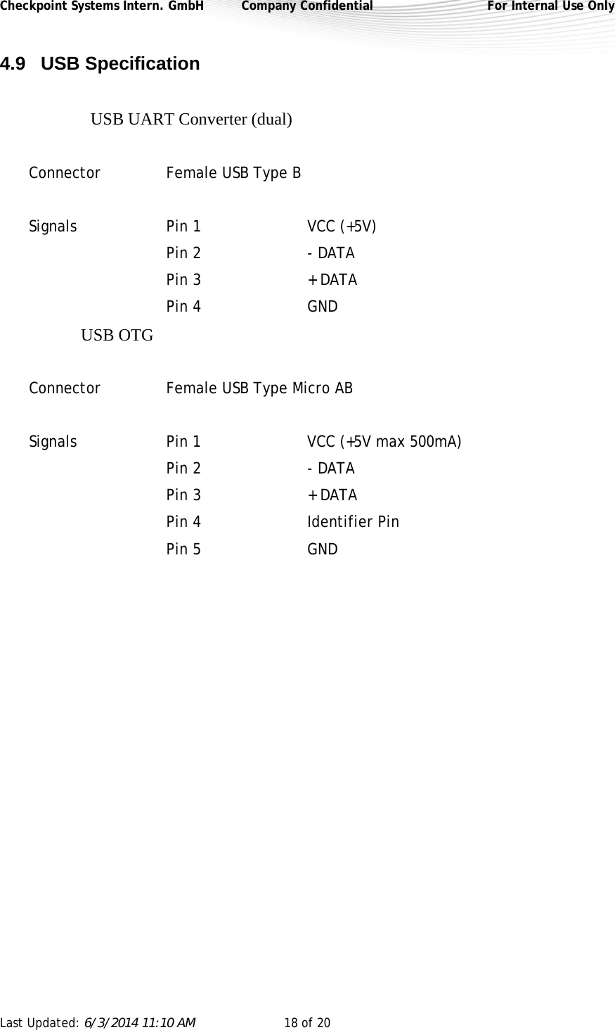 Checkpoint Systems Intern. GmbH  Company Confidential  For Internal Use Only Last Updated: 6/3/2014 11:10 AM  18 of 20   4.9 USB Specification  USB UART Converter (dual)  Connector   Female USB Type B  Signals  Pin 1     VCC (+5V)    Pin 2     - DATA    Pin 3     + DATA  Pin 4   GND USB OTG   Connector   Female USB Type Micro AB  Signals  Pin 1     VCC (+5V max 500mA)    Pin 2     - DATA    Pin 3     + DATA  Pin 4   Identifier Pin  Pin 5   GND    