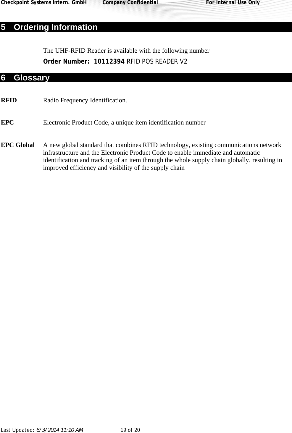 Checkpoint Systems Intern. GmbH  Company Confidential  For Internal Use Only Last Updated: 6/3/2014 11:10 AM  19 of 20   5 Ordering Information  The UHF-RFID Reader is available with the following number  Order Number:  10112394 RFID POS READER V2 6 Glossary  RFID Radio Frequency Identification.  EPC  Electronic Product Code, a unique item identification number  EPC Global  A new global standard that combines RFID technology, existing communications network infrastructure and the Electronic Product Code to enable immediate and automatic identification and tracking of an item through the whole supply chain globally, resulting in improved efficiency and visibility of the supply chain   