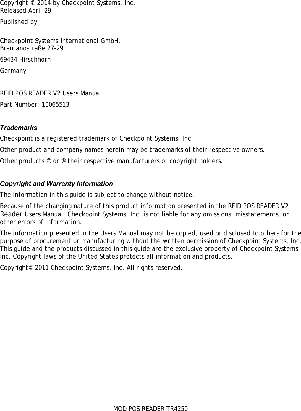    MOD POS READER TR4250 Copyright © 2014 by Checkpoint Systems, Inc. Released April 29 Published by:  Checkpoint Systems International GmbH. Brentanostraße 27-29 69434 Hirschhorn Germany  RFID POS READER V2 Users Manual Part Number: 10065513  Trademarks Checkpoint is a registered trademark of Checkpoint Systems, Inc.  Other product and company names herein may be trademarks of their respective owners. Other products © or ® their respective manufacturers or copyright holders.  Copyright and Warranty Information The information in this guide is subject to change without notice. Because of the changing nature of this product information presented in the RFID POS READER V2 Reader Users Manual, Checkpoint Systems, Inc. is not liable for any omissions, misstatements, or other errors of information. The information presented in the Users Manual may not be copied, used or disclosed to others for the purpose of procurement or manufacturing without the written permission of Checkpoint Systems, Inc. This guide and the products discussed in this guide are the exclusive property of Checkpoint Systems Inc. Copyright laws of the United States protects all information and products. Copyright© 2011 Checkpoint Systems, Inc. All rights reserved.  