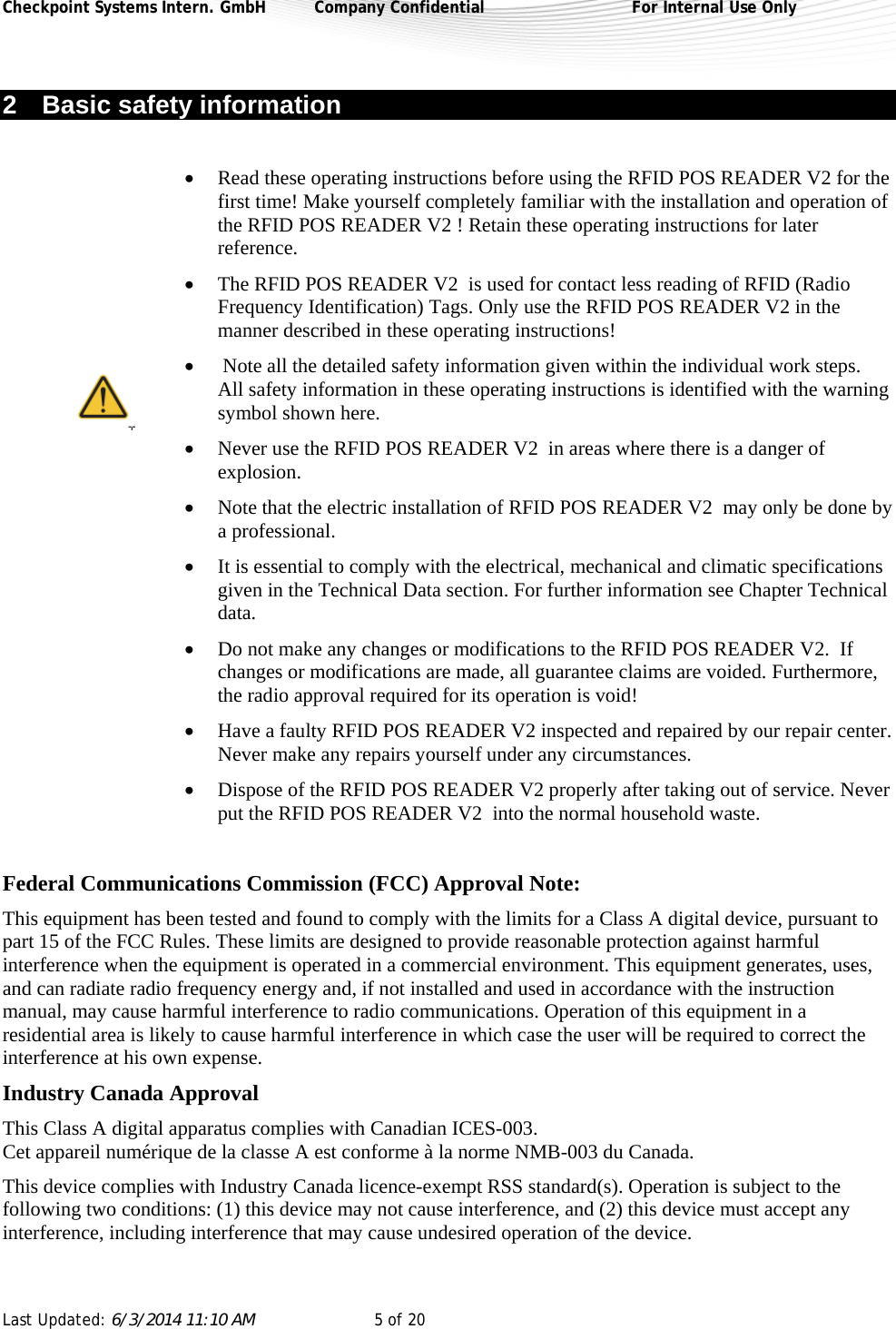 Checkpoint Systems Intern. GmbH  Company Confidential  For Internal Use Only Last Updated: 6/3/2014 11:10 AM  5 of 20   2  Basic safety information   Read these operating instructions before using the RFID POS READER V2 for the first time! Make yourself completely familiar with the installation and operation of the RFID POS READER V2 ! Retain these operating instructions for later reference.  The RFID POS READER V2  is used for contact less reading of RFID (Radio Frequency Identification) Tags. Only use the RFID POS READER V2 in the manner described in these operating instructions!   Note all the detailed safety information given within the individual work steps. All safety information in these operating instructions is identified with the warning symbol shown here.   Never use the RFID POS READER V2  in areas where there is a danger of explosion.   Note that the electric installation of RFID POS READER V2  may only be done by a professional.  It is essential to comply with the electrical, mechanical and climatic specifications given in the Technical Data section. For further information see Chapter Technical data.  Do not make any changes or modifications to the RFID POS READER V2.  If changes or modifications are made, all guarantee claims are voided. Furthermore, the radio approval required for its operation is void!  Have a faulty RFID POS READER V2 inspected and repaired by our repair center. Never make any repairs yourself under any circumstances.   Dispose of the RFID POS READER V2 properly after taking out of service. Never put the RFID POS READER V2  into the normal household waste.   Federal Communications Commission (FCC) Approval Note:  This equipment has been tested and found to comply with the limits for a Class A digital device, pursuant to part 15 of the FCC Rules. These limits are designed to provide reasonable protection against harmful interference when the equipment is operated in a commercial environment. This equipment generates, uses, and can radiate radio frequency energy and, if not installed and used in accordance with the instruction manual, may cause harmful interference to radio communications. Operation of this equipment in a residential area is likely to cause harmful interference in which case the user will be required to correct the interference at his own expense.  Industry Canada Approval  This Class A digital apparatus complies with Canadian ICES-003.  Cet appareil numérique de la classe A est conforme à la norme NMB-003 du Canada. This device complies with Industry Canada licence-exempt RSS standard(s). Operation is subject to the following two conditions: (1) this device may not cause interference, and (2) this device must accept any interference, including interference that may cause undesired operation of the device.  