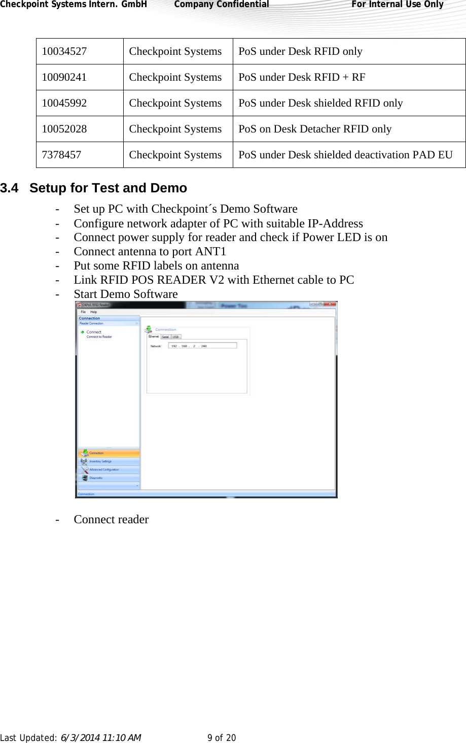 Checkpoint Systems Intern. GmbH  Company Confidential  For Internal Use Only Last Updated: 6/3/2014 11:10 AM  9 of 20   10034527  Checkpoint Systems  PoS under Desk RFID only 10090241  Checkpoint Systems  PoS under Desk RFID + RF 10045992  Checkpoint Systems  PoS under Desk shielded RFID only 10052028  Checkpoint Systems  PoS on Desk Detacher RFID only 7378457  Checkpoint Systems  PoS under Desk shielded deactivation PAD EU 3.4  Setup for Test and Demo  - Set up PC with Checkpoint´s Demo Software - Configure network adapter of PC with suitable IP-Address - Connect power supply for reader and check if Power LED is on - Connect antenna to port ANT1 - Put some RFID labels on antenna  - Link RFID POS READER V2 with Ethernet cable to PC - Start Demo Software   - Connect reader 