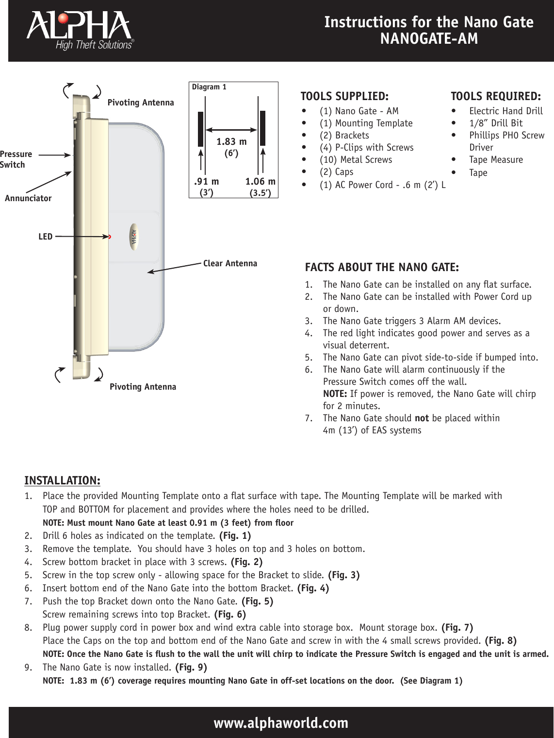 www.alphaworld.comInstructions for the Nano Gate NANOGATE-AM1.  The Nano Gate can be installed on any at surface.2.  The Nano Gate can be installed with Power Cord up or down.3.  The Nano Gate triggers 3 Alarm AM devices.4.  The red light indicates good power and serves as a visual deterrent.5.  The Nano Gate can pivot side-to-side if bumped into.6.  The Nano Gate will alarm continuously if the Pressure Switch comes off the wall. NOTE: If power is removed, the Nano Gate will chirp for 2 minutes.7.  The Nano Gate should not be placed within  4m (13’) of EAS systemsFACTS ABOUT THE NANO GATE:•  (1) Nano Gate - AM•  (1) Mounting Template•  (2) Brackets•  (4) P-Clips with Screws•  (10) Metal Screws•  (2) Caps•  (1) AC Power Cord - .6 m (2’) L  TOOLS SUPPLIED:Clear AntennaLEDAnnunciator1.  Place the provided Mounting Template onto a at surface with tape. The Mounting Template will be marked with            TOP and BOTTOM for placement and provides where the holes need to be drilled. NOTE: Must mount Nano Gate at least 0.91 m (3 feet) from oor2.  Drill 6 holes as indicated on the template. (Fig. 1)3.  Remove the template.  You should have 3 holes on top and 3 holes on bottom.4.  Screw bottom bracket in place with 3 screws. (Fig. 2)5.  Screw in the top screw only - allowing space for the Bracket to slide. (Fig. 3)6.  Insert bottom end of the Nano Gate into the bottom Bracket. (Fig. 4)7.  Push the top Bracket down onto the Nano Gate. (Fig. 5) Screw remaining screws into top Bracket. (Fig. 6)8.  Plug power supply cord in power box and wind extra cable into storage box.  Mount storage box. (Fig. 7)                    Place the Caps on the top and bottom end of the Nano Gate and screw in with the 4 small screws provided. (Fig. 8) NOTE: Once the Nano Gate is ush to the wall the unit will chirp to indicate the Pressure Switch is engaged and the unit is armed.9.  The Nano Gate is now installed. (Fig. 9) NOTE:  1.83 m (6’) coverage requires mounting Nano Gate in off-set locations on the door.  (See Diagram 1)INSTALLATION:1.83 m(6’)Diagram 11.06 m(3.5’).91 m(3’)Pivoting AntennaPressure SwitchTOOLS REQUIRED:•  Electric Hand Drill•  1/8” Drill Bit•  Phillips PH0 Screw Driver•  Tape Measure•  Tape  Pivoting Antenna