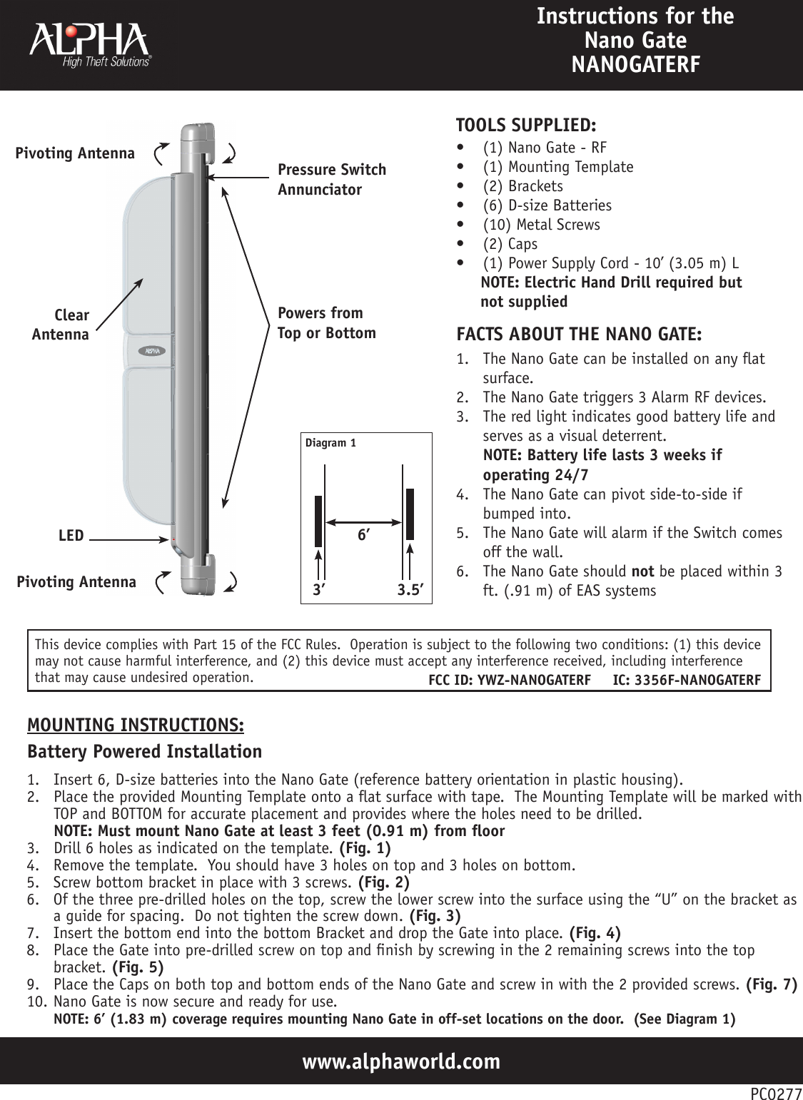 www.alphaworld.comInstructions for the Nano Gate NANOGATERF1.  The Nano Gate can be installed on any at surface.2.  The Nano Gate triggers 3 Alarm RF devices.3.  The red light indicates good battery life and serves as a visual deterrent. NOTE: Battery life lasts 3 weeks if operating 24/74.  The Nano Gate can pivot side-to-side if bumped into.5.  The Nano Gate will alarm if the Switch comes off the wall.6.  The Nano Gate should not be placed within 3 ft. (.91 m) of EAS systemsFACTS ABOUT THE NANO GATE:•  (1) Nano Gate - RF•  (1) Mounting Template•  (2) Brackets•  (6) D-size Batteries•  (10) Metal Screws•  (2) Caps•  (1) Power Supply Cord - 10’ (3.05 m) L     NOTE: Electric Hand Drill required but       not suppliedTOOLS SUPPLIED:PC0277Pivoting AntennaClear AntennaLEDPressure Switch AnnunciatorPowers from Top or Bottom1.  Insert 6, D-size batteries into the Nano Gate (reference battery orientation in plastic housing).2.  Place the provided Mounting Template onto a at surface with tape.  The Mounting Template will be marked with TOP and BOTTOM for accurate placement and provides where the holes need to be drilled. NOTE: Must mount Nano Gate at least 3 feet (0.91 m) from oor3.  Drill 6 holes as indicated on the template. (Fig. 1)4.  Remove the template.  You should have 3 holes on top and 3 holes on bottom.5.  Screw bottom bracket in place with 3 screws. (Fig. 2)6.  Of the three pre-drilled holes on the top, screw the lower screw into the surface using the “U” on the bracket as a guide for spacing.  Do not tighten the screw down. (Fig. 3)7.  Insert the bottom end into the bottom Bracket and drop the Gate into place. (Fig. 4)8.  Place the Gate into pre-drilled screw on top and nish by screwing in the 2 remaining screws into the top bracket. (Fig. 5)9.  Place the Caps on both top and bottom ends of the Nano Gate and screw in with the 2 provided screws. (Fig. 7)10. Nano Gate is now secure and ready for use. NOTE: 6’ (1.83 m) coverage requires mounting Nano Gate in off-set locations on the door.  (See Diagram 1)MOUNTING INSTRUCTIONS:Battery Powered Installation6’Diagram 13.5’3’Pivoting AntennaThis device complies with Part 15 of the FCC Rules.  Operation is subject to the following two conditions: (1) this device may not cause harmful interference, and (2) this device must accept any interference received, including interference that may cause undesired operation. FCC ID: YWZ-NANOGATERF     IC: 3356F-NANOGATERF