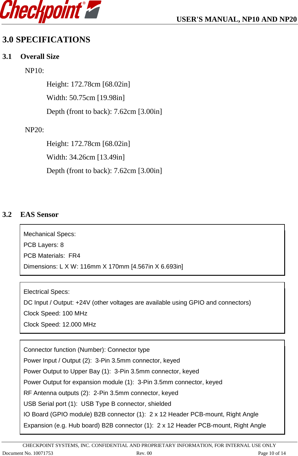   USER&apos;S MANUAL, NP10 AND NP20   CHECKPOINT SYSTEMS, INC. CONFIDENTIAL AND PROPRIETARY INFORMATION, FOR INTERNAL USE ONLY Document No. 10071753 Rev. 00 Page 10 of 14 3.0 SPECIFICATIONS 3.1 Overall Size NP10:  Height: 172.78cm [68.02in] Width: 50.75cm [19.98in] Depth (front to back): 7.62cm [3.00in]  NP20:  Height: 172.78cm [68.02in] Width: 34.26cm [13.49in] Depth (front to back): 7.62cm [3.00in]   3.2 EAS Sensor  Mechanical Specs: PCB Layers: 8     PCB Materials:  FR4   Dimensions: L X W: 116mm X 170mm [4.567in X 6.693in]   Electrical Specs:  DC Input / Output: +24V (other voltages are available using GPIO and connectors) Clock Speed: 100 MHz Clock Speed: 12.000 MHz    Connector function (Number): Connector type Power Input / Output (2):  3-Pin 3.5mm connector, keyed Power Output to Upper Bay (1):  3-Pin 3.5mm connector, keyed Power Output for expansion module (1):  3-Pin 3.5mm connector, keyed RF Antenna outputs (2):  2-Pin 3.5mm connector, keyed USB Serial port (1):  USB Type B connector, shielded IO Board (GPIO module) B2B connector (1):  2 x 12 Header PCB-mount, Right Angle   Expansion (e.g. Hub board) B2B connector (1):  2 x 12 Header PCB-mount, Right Angle  