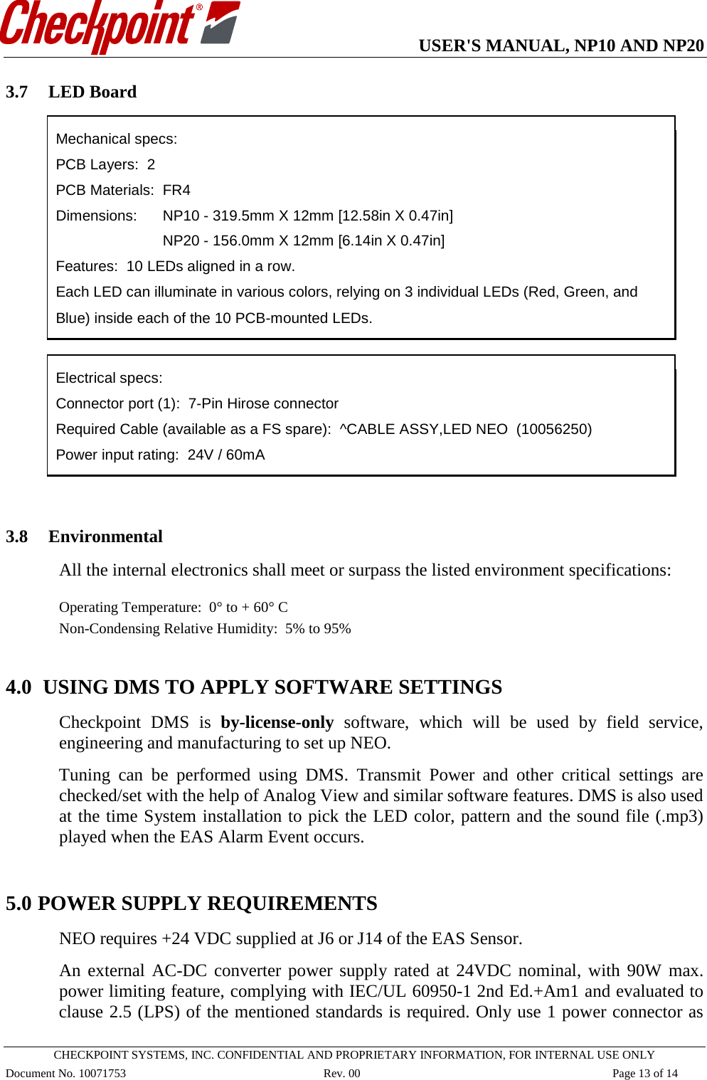   USER&apos;S MANUAL, NP10 AND NP20   CHECKPOINT SYSTEMS, INC. CONFIDENTIAL AND PROPRIETARY INFORMATION, FOR INTERNAL USE ONLY Document No. 10071753 Rev. 00 Page 13 of 14 3.7 LED Board  Mechanical specs: PCB Layers:  2  PCB Materials:  FR4 Dimensions: NP10 - 319.5mm X 12mm [12.58in X 0.47in]      NP20 - 156.0mm X 12mm [6.14in X 0.47in] Features:  10 LEDs aligned in a row. Each LED can illuminate in various colors, relying on 3 individual LEDs (Red, Green, and Blue) inside each of the 10 PCB-mounted LEDs.   Electrical specs: Connector port (1):  7-Pin Hirose connector Required Cable (available as a FS spare):  ^CABLE ASSY,LED NEO  (10056250) Power input rating:  24V / 60mA   3.8 Environmental   All the internal electronics shall meet or surpass the listed environment specifications:  Operating Temperature:  0° to + 60° C Non-Condensing Relative Humidity:  5% to 95%  4.0  USING DMS TO APPLY SOFTWARE SETTINGS Checkpoint DMS is by-license-only software, which will be used by field service, engineering and manufacturing to set up NEO. Tuning  can be performed using DMS.  Transmit Power and other critical settings are checked/set with the help of Analog View and similar software features. DMS is also used at the time System installation to pick the LED color, pattern and the sound file (.mp3) played when the EAS Alarm Event occurs.  5.0 POWER SUPPLY REQUIREMENTS NEO requires +24 VDC supplied at J6 or J14 of the EAS Sensor.  An external AC-DC converter power supply rated at 24VDC nominal, with 90W max. power limiting feature, complying with IEC/UL 60950-1 2nd Ed.+Am1 and evaluated to clause 2.5 (LPS) of the mentioned standards is required. Only use 1 power connector as 