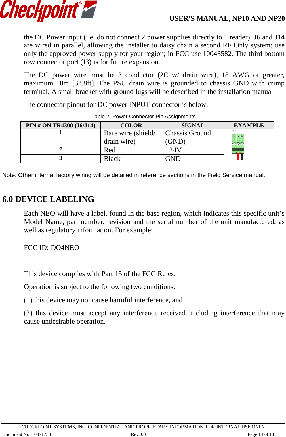   USER&apos;S MANUAL, NP10 AND NP20   CHECKPOINT SYSTEMS, INC. CONFIDENTIAL AND PROPRIETARY INFORMATION, FOR INTERNAL USE ONLY Document No. 10071753 Rev. 00 Page 14 of 14 the DC Power input (i.e. do not connect 2 power supplies directly to 1 reader). J6 and J14 are wired in parallel, allowing the installer to daisy chain a second RF Only system; use only the approved power supply for your region; in FCC use 10043582. The third bottom row connector port (J3) is for future expansion.  The DC power wire must be 3 conductor (2C w/ drain wire), 18 AWG or greater, maximum 10m [32.8ft]. The PSU drain wire is grounded to chassis GND with crimp terminal. A small bracket with ground lugs will be described in the installation manual.  The connector pinout for DC power INPUT connector is below: Table 2: Power Connector Pin Assignments PIN # ON TR4300 (J6/J14)  COLOR SIGNAL EXAMPLE 1 Bare wire (shield/ drain wire) Chassis Ground (GND)  2 Red +24V 3 Black GND  Note: Other internal factory wiring will be detailed in reference sections in the Field Service manual.  6.0 DEVICE LABELING Each NEO will have a label, found in the base region, which indicates this specific unit’s Model Name, part number, revision and the serial number of the unit manufactured, as well as regulatory information. For example:  FCC ID: DO4NEO  This device complies with Part 15 of the FCC Rules.  Operation is subject to the following two conditions: (1) this device may not cause harmful interference, and  (2) this device must accept any interference received, including interference that may cause undesirable operation. 