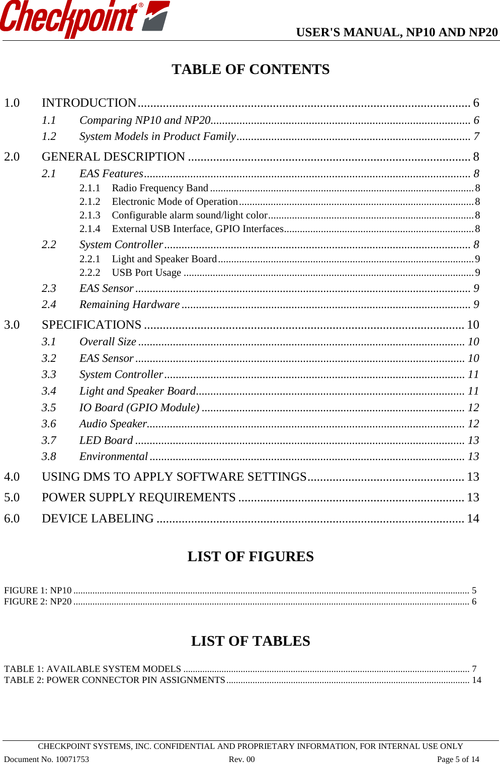   USER&apos;S MANUAL, NP10 AND NP20   CHECKPOINT SYSTEMS, INC. CONFIDENTIAL AND PROPRIETARY INFORMATION, FOR INTERNAL USE ONLY Document No. 10071753 Rev. 00 Page 5 of 14 TABLE OF CONTENTS  1.0 INTRODUCTION .......................................................................................................... 6 1.1 Comparing NP10 and NP20 .......................................................................................... 6 1.2 System Models in Product Family ................................................................................. 7 2.0 GENERAL DESCRIPTION .......................................................................................... 8 2.1 EAS Features ................................................................................................................. 8 2.1.1 Radio Frequency Band .................................................................................................... 8 2.1.2 Electronic Mode of Operation ......................................................................................... 8 2.1.3 Configurable alarm sound/light color .............................................................................. 8 2.1.4 External USB Interface, GPIO Interfaces ........................................................................ 8 2.2 System Controller .......................................................................................................... 8 2.2.1 Light and Speaker Board ................................................................................................. 9 2.2.2 USB Port Usage .............................................................................................................. 9 2.3 EAS Sensor .................................................................................................................... 9 2.4 Remaining Hardware .................................................................................................... 9 3.0 SPECIFICATIONS ...................................................................................................... 10 3.1 Overall Size ................................................................................................................. 10 3.2 EAS Sensor .................................................................................................................. 10 3.3 System Controller ........................................................................................................ 11 3.4 Light and Speaker Board ............................................................................................. 11 3.5 IO Board (GPIO Module) ........................................................................................... 12 3.6 Audio Speaker.............................................................................................................. 12 3.7 LED Board .................................................................................................................. 13 3.8 Environmental ............................................................................................................. 13 4.0 USING DMS TO APPLY SOFTWARE SETTINGS .................................................. 13 5.0 POWER SUPPLY REQUIREMENTS ........................................................................ 13 6.0 DEVICE LABELING .................................................................................................. 14   LIST OF FIGURES  FIGURE 1: NP10 ...................................................................................................................................................................... 5 FIGURE 2: NP20 ...................................................................................................................................................................... 6   LIST OF TABLES  TABLE 1: AVAILABLE SYSTEM MODELS ........................................................................................................................ 7 TABLE 2: POWER CONNECTOR PIN ASSIGNMENTS ...................................................................................................... 14    
