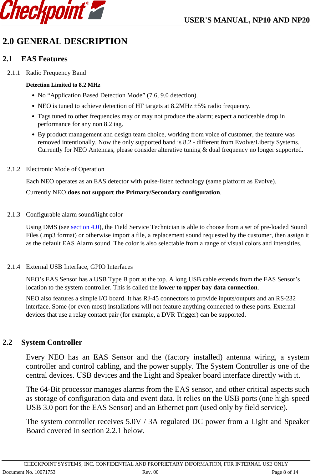   USER&apos;S MANUAL, NP10 AND NP20   CHECKPOINT SYSTEMS, INC. CONFIDENTIAL AND PROPRIETARY INFORMATION, FOR INTERNAL USE ONLY Document No. 10071753 Rev. 00 Page 8 of 14 2.0 GENERAL DESCRIPTION 2.1 EAS Features 2.1.1 Radio Frequency Band Detection Limited to 8.2 MHz  • No “Application Based Detection Mode” (7.6, 9.0 detection).  • NEO is tuned to achieve detection of HF targets at 8.2MHz ±5% radio frequency.  • Tags tuned to other frequencies may or may not produce the alarm; expect a noticeable drop in performance for any non 8.2 tag. • By product management and design team choice, working from voice of customer, the feature was removed intentionally. Now the only supported band is 8.2 - different from Evolve/Liberty Systems. Currently for NEO Antennas, please consider alterative tuning &amp; dual frequency no longer supported.  2.1.2 Electronic Mode of Operation Each NEO operates as an EAS detector with pulse-listen technology (same platform as Evolve). Currently NEO does not support the Primary/Secondary configuration.  2.1.3 Configurable alarm sound/light color Using DMS (see section 4.0), the Field Service Technician is able to choose from a set of pre-loaded Sound Files (.mp3 format) or otherwise import a file, a replacement sound requested by the customer, then assign it as the default EAS Alarm sound. The color is also selectable from a range of visual colors and intensities.   2.1.4 External USB Interface, GPIO Interfaces NEO’s EAS Sensor has a USB Type B port at the top. A long USB cable extends from the EAS Sensor’s location to the system controller. This is called the lower to upper bay data connection. NEO also features a simple I/O board. It has RJ-45 connectors to provide inputs/outputs and an RS-232 interface. Some (or even most) installations will not feature anything connected to these ports. External devices that use a relay contact pair (for example, a DVR Trigger) can be supported.  2.2 System Controller Every NEO has an EAS Sensor and the (factory installed) antenna wiring, a system controller and control cabling, and the power supply. The System Controller is one of the central devices. USB devices and the Light and Speaker board interface directly with it.  The 64-Bit processor manages alarms from the EAS sensor, and other critical aspects such as storage of configuration data and event data. It relies on the USB ports (one high-speed USB 3.0 port for the EAS Sensor) and an Ethernet port (used only by field service). The system controller receives 5.0V / 3A regulated DC power from a Light and Speaker Board covered in section 2.2.1 below.  