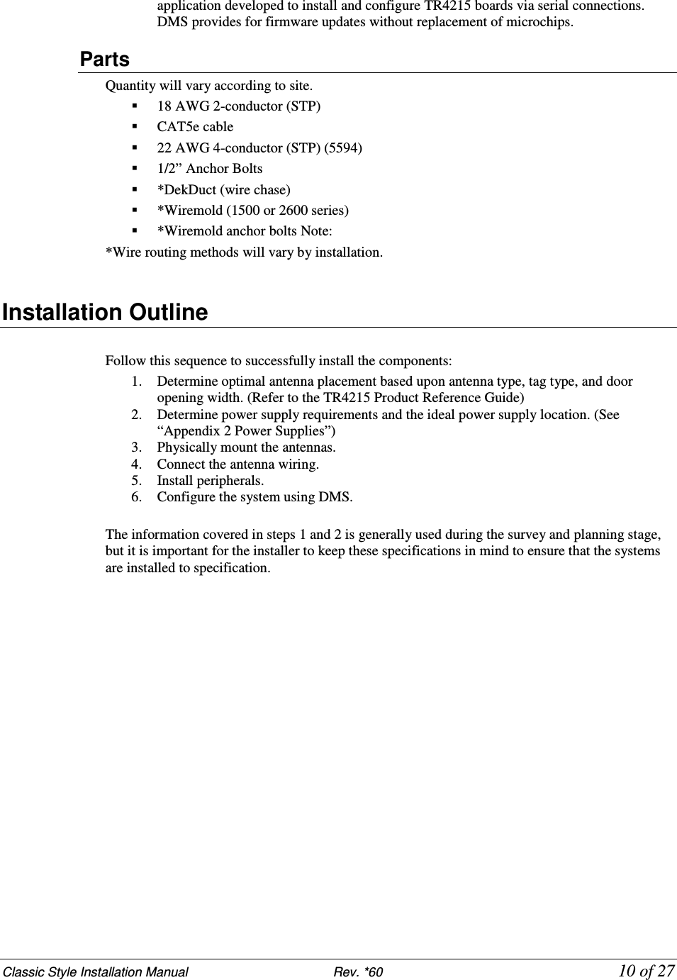 Classic Style Installation Manual                           Rev. *60           10 of 27 application developed to install and configure TR4215 boards via serial connections. DMS provides for firmware updates without replacement of microchips. Parts Quantity will vary according to site.  18 AWG 2-conductor (STP)  CAT5e cable  22 AWG 4-conductor (STP) (5594)   1/2” Anchor Bolts  *DekDuct (wire chase)  *Wiremold (1500 or 2600 series)  *Wiremold anchor bolts Note:  *Wire routing methods will vary by installation.  Installation Outline   Follow this sequence to successfully install the components:  1. Determine optimal antenna placement based upon antenna type, tag type, and door opening width. (Refer to the TR4215 Product Reference Guide) 2. Determine power supply requirements and the ideal power supply location. (See “Appendix 2 Power Supplies”)  3. Physically mount the antennas.  4. Connect the antenna wiring. 5. Install peripherals.  6. Configure the system using DMS.  The information covered in steps 1 and 2 is generally used during the survey and planning stage, but it is important for the installer to keep these specifications in mind to ensure that the systems are installed to specification.   