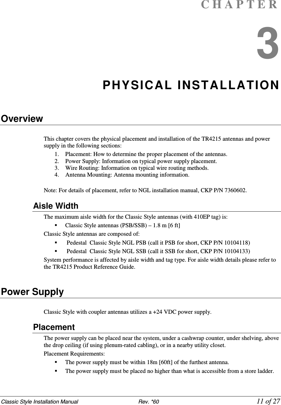 Classic Style Installation Manual                           Rev. *60             11 of 27 C H A P T E R  3 PHYSICAL INSTALLATION  Overview  This chapter covers the physical placement and installation of the TR4215 antennas and power supply in the following sections:  1. Placement: How to determine the proper placement of the antennas.  2. Power Supply: Information on typical power supply placement.  3. Wire Routing: Information on typical wire routing methods.  4. Antenna Mounting: Antenna mounting information.  Note: For details of placement, refer to NGL installation manual, CKP P/N 7360602. Aisle Width The maximum aisle width for the Classic Style antennas (with 410EP tag) is:   Classic Style antennas (PSB/SSB) – 1.8 m [6 ft] Classic Style antennas are composed of:   Pedestal  Classic Style NGL PSB (call it PSB for short, CKP P/N 10104118)   Pedestal  Classic Style NGL SSB (call it SSB for short, CKP P/N 10104133) System performance is affected by aisle width and tag type. For aisle width details please refer to the TR4215 Product Reference Guide.  Power Supply  Classic Style with coupler antennas utilizes a +24 VDC power supply. Placement The power supply can be placed near the system, under a cashwrap counter, under shelving, above the drop ceiling (if using plenum-rated cabling), or in a nearby utility closet. Placement Requirements:   The power supply must be within 18m [60ft] of the furthest antenna.   The power supply must be placed no higher than what is accessible from a store ladder. 