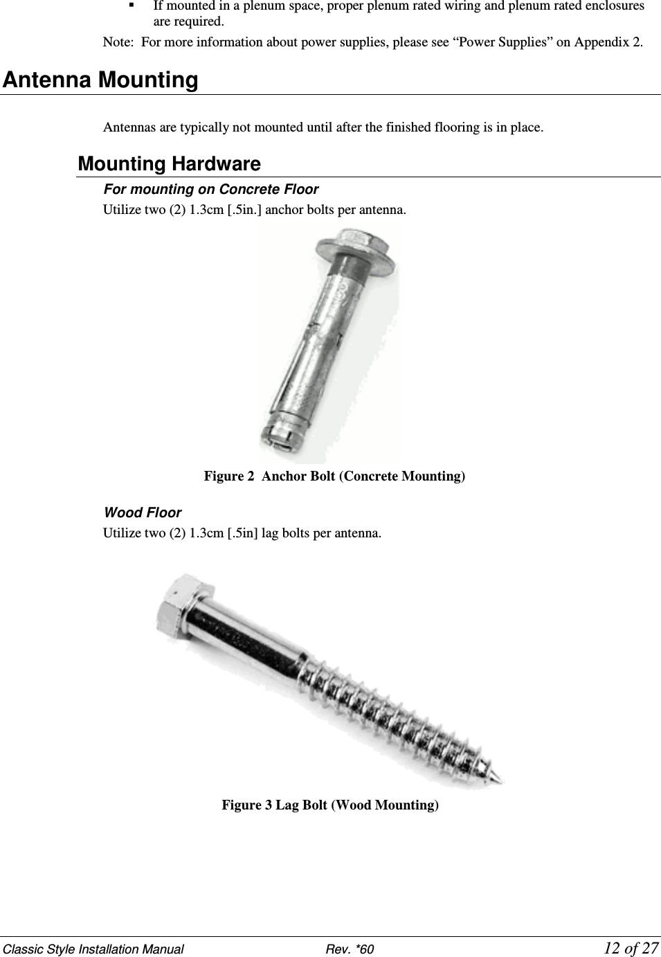Classic Style Installation Manual                           Rev. *60           12 of 27  If mounted in a plenum space, proper plenum rated wiring and plenum rated enclosures are required.  Note:  For more information about power supplies, please see “Power Supplies” on Appendix 2. Antenna Mounting  Antennas are typically not mounted until after the finished flooring is in place. Mounting Hardware For mounting on Concrete Floor Utilize two (2) 1.3cm [.5in.] anchor bolts per antenna.       Figure 2   Anchor Bolt (Concrete Mounting)  Wood Floor Utilize two (2) 1.3cm [.5in] lag bolts per antenna.    Figure 3 Lag Bolt (Wood Mounting)   