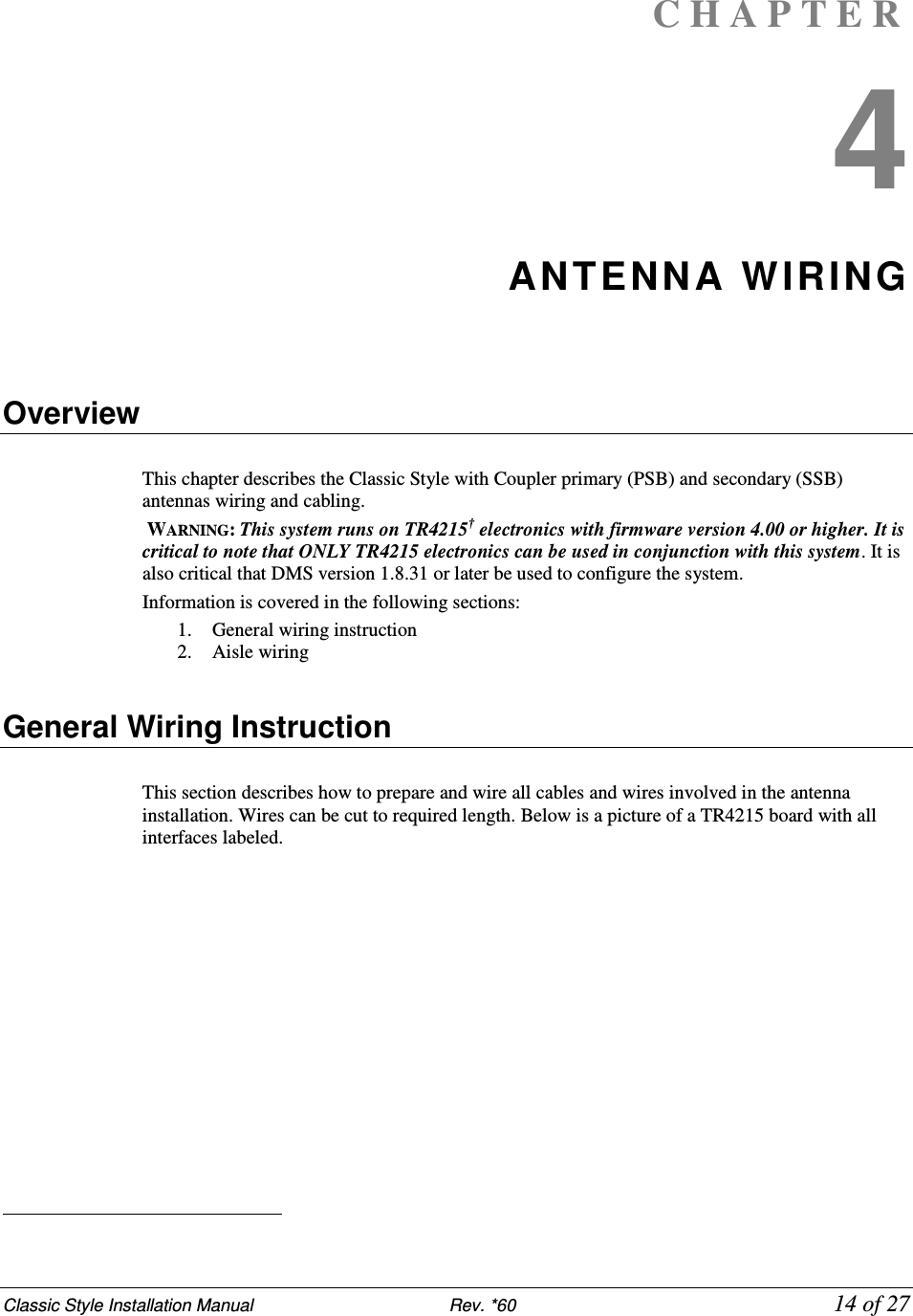 Classic Style Installation Manual                           Rev. *60             14 of 27 C H A P T E R  4 ANTENNA WIRING    Overview  This chapter describes the Classic Style with Coupler primary (PSB) and secondary (SSB) antennas wiring and cabling.  WARNING: This system runs on TR4215† electronics with firmware version 4.00 or higher. It is critical to note that ONLY TR4215 electronics can be used in conjunction with this system. It is also critical that DMS version 1.8.31 or later be used to configure the system. Information is covered in the following sections: 1. General wiring instruction 2. Aisle wiring    General Wiring Instruction  This section describes how to prepare and wire all cables and wires involved in the antenna installation. Wires can be cut to required length. Below is a picture of a TR4215 board with all interfaces labeled.                                                    
