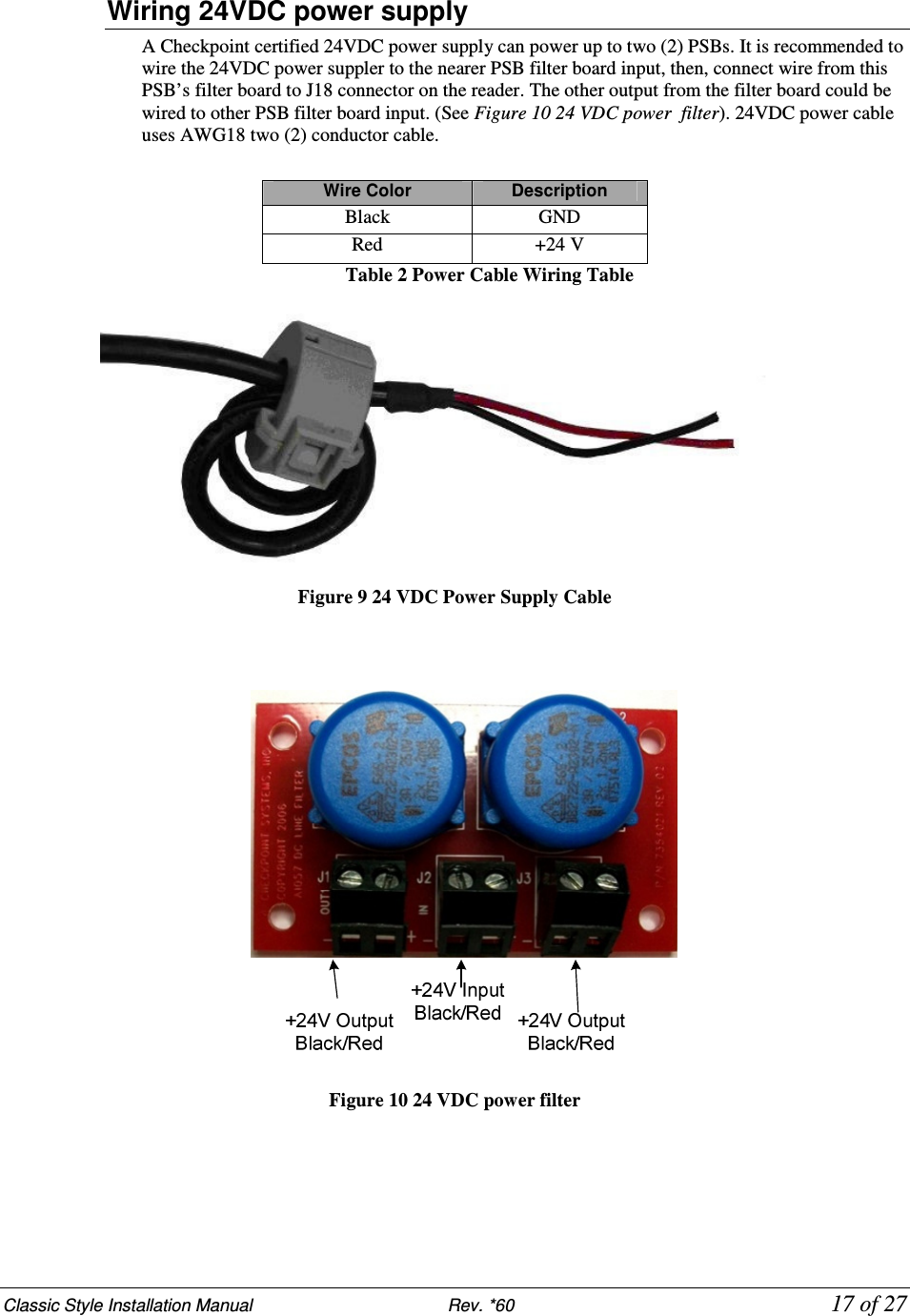 Classic Style Installation Manual                           Rev. *60           17 of 27 Wiring 24VDC power supply A Checkpoint certified 24VDC power supply can power up to two (2) PSBs. It is recommended to wire the 24VDC power suppler to the nearer PSB filter board input, then, connect wire from this PSB’s filter board to J18 connector on the reader. The other output from the filter board could be wired to other PSB filter board input. (See Figure 10 24 VDC power  filter). 24VDC power cable uses AWG18 two (2) conductor cable.  Wire Color  Description Black  GND Red  +24 V Table 2 Power Cable Wiring Table   Figure 9 24 VDC Power Supply Cable     Figure 10 24 VDC power filter   