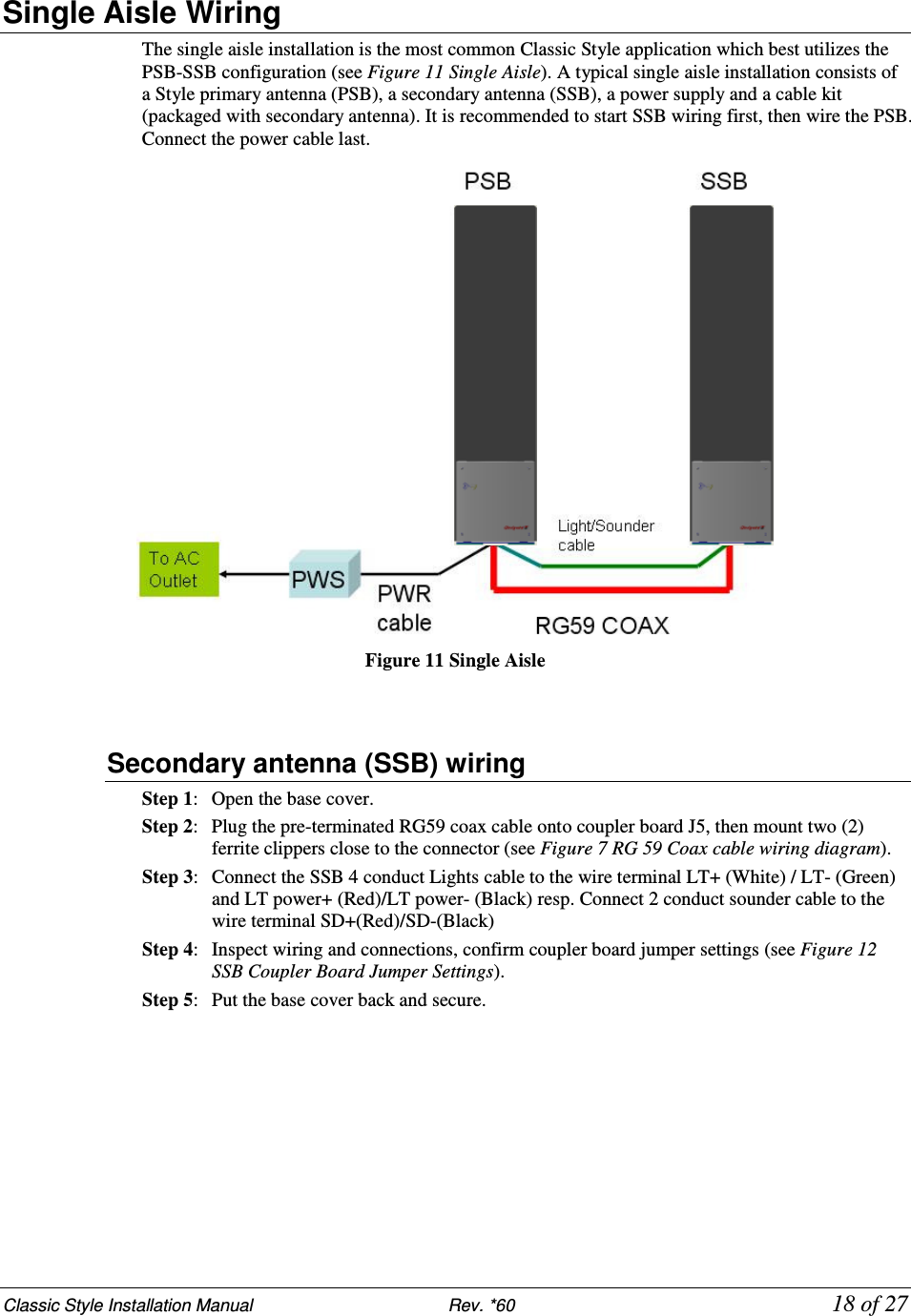 Classic Style Installation Manual                           Rev. *60           18 of 27 Single Aisle Wiring The single aisle installation is the most common Classic Style application which best utilizes the PSB-SSB configuration (see Figure 11 Single Aisle). A typical single aisle installation consists of a Style primary antenna (PSB), a secondary antenna (SSB), a power supply and a cable kit (packaged with secondary antenna). It is recommended to start SSB wiring first, then wire the PSB. Connect the power cable last.  Figure 11 Single Aisle   Secondary antenna (SSB) wiring Step 1:   Open the base cover. Step 2:   Plug the pre-terminated RG59 coax cable onto coupler board J5, then mount two (2) ferrite clippers close to the connector (see Figure 7 RG 59 Coax cable wiring diagram). Step 3:   Connect the SSB 4 conduct Lights cable to the wire terminal LT+ (White) / LT- (Green) and LT power+ (Red)/LT power- (Black) resp. Connect 2 conduct sounder cable to the wire terminal SD+(Red)/SD-(Black) Step 4:   Inspect wiring and connections, confirm coupler board jumper settings (see Figure 12 SSB Coupler Board Jumper Settings). Step 5:  Put the base cover back and secure. 