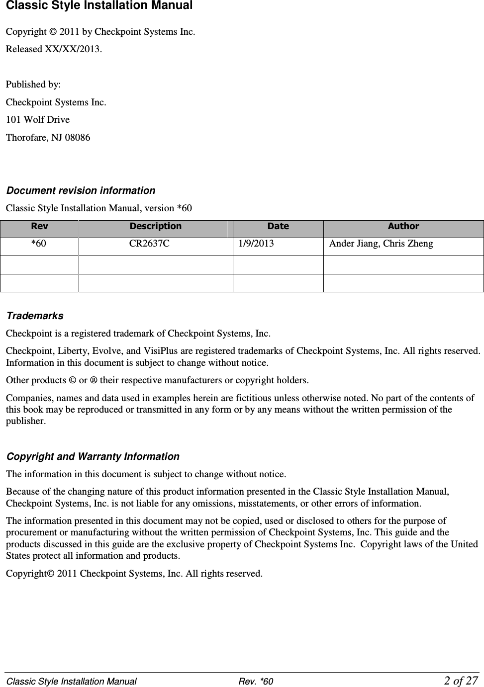 Classic Style Installation Manual                           Rev. *60             2 of 27 Classic Style Installation Manual  Copyright © 2011 by Checkpoint Systems Inc.  Released XX/XX/2013.  Published by: Checkpoint Systems Inc. 101 Wolf Drive Thorofare, NJ 08086   Document revision information Classic Style Installation Manual, version *60 Rev  Description  Date  Author *60  CR2637C  1/9/2013  Ander Jiang, Chris Zheng                Trademarks Checkpoint is a registered trademark of Checkpoint Systems, Inc.  Checkpoint, Liberty, Evolve, and VisiPlus are registered trademarks of Checkpoint Systems, Inc. All rights reserved. Information in this document is subject to change without notice. Other products © or ® their respective manufacturers or copyright holders. Companies, names and data used in examples herein are fictitious unless otherwise noted. No part of the contents of this book may be reproduced or transmitted in any form or by any means without the written permission of the publisher.  Copyright and Warranty Information The information in this document is subject to change without notice. Because of the changing nature of this product information presented in the Classic Style Installation Manual, Checkpoint Systems, Inc. is not liable for any omissions, misstatements, or other errors of information. The information presented in this document may not be copied, used or disclosed to others for the purpose of procurement or manufacturing without the written permission of Checkpoint Systems, Inc. This guide and the products discussed in this guide are the exclusive property of Checkpoint Systems Inc.  Copyright laws of the United States protect all information and products. Copyright© 2011 Checkpoint Systems, Inc. All rights reserved.      