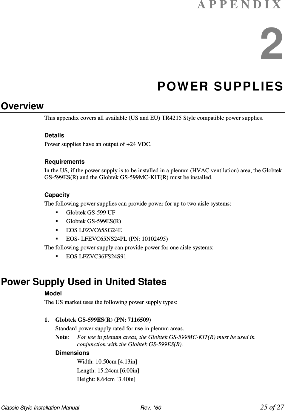 Classic Style Installation Manual                           Rev. *60             25 of 27 A P P E N D I X  2 POWER SUPPLIES Overview This appendix covers all available (US and EU) TR4215 Style compatible power supplies.  Details Power supplies have an output of +24 VDC.  Requirements In the US, if the power supply is to be installed in a plenum (HVAC ventilation) area, the Globtek GS-599ES(R) and the Globtek GS-599MC-KIT(R) must be installed.  Capacity The following power supplies can provide power for up to two aisle systems:  Globtek GS-599 UF  Globtek GS-599ES(R)  EOS LFZVC65SG24E  EOS- LFEVC65NS24PL (PN: 10102495) The following power supply can provide power for one aisle systems:  EOS LFZVC36FS24S91  Power Supply Used in United States Model  The US market uses the following power supply types:  1. Globtek GS-599ES(R) (PN: 7116509) Standard power supply rated for use in plenum areas.  Note:   For use in plenum areas, the Globtek GS-599MC-KIT(R) must be used in conjunction with the Globtek GS-599ES(R).  Dimensions  Width: 10.50cm [4.13in]  Length: 15.24cm [6.00in]  Height: 8.64cm [3.40in] 
