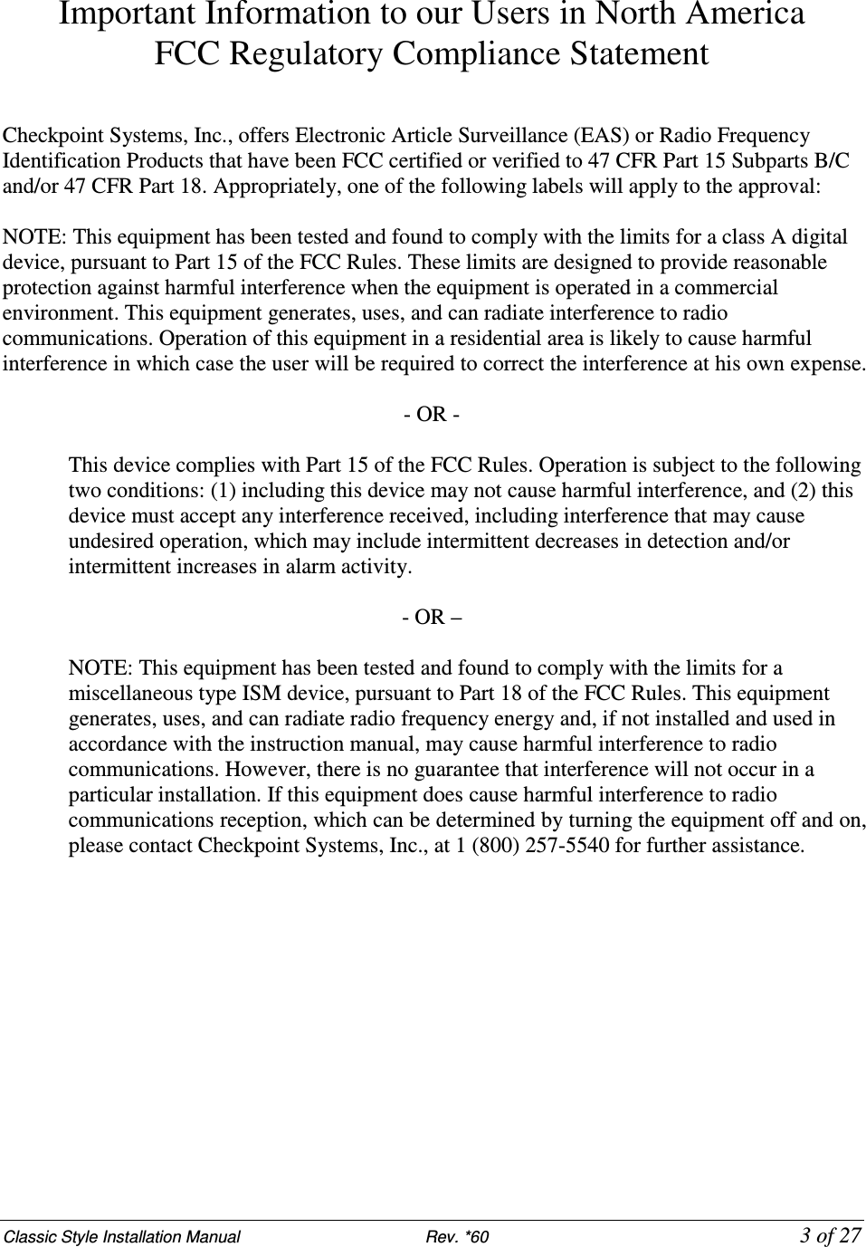 Classic Style Installation Manual                           Rev. *60           3 of 27 Important Information to our Users in North America FCC Regulatory Compliance Statement   Checkpoint Systems, Inc., offers Electronic Article Surveillance (EAS) or Radio Frequency Identification Products that have been FCC certified or verified to 47 CFR Part 15 Subparts B/C and/or 47 CFR Part 18. Appropriately, one of the following labels will apply to the approval:  NOTE: This equipment has been tested and found to comply with the limits for a class A digital device, pursuant to Part 15 of the FCC Rules. These limits are designed to provide reasonable protection against harmful interference when the equipment is operated in a commercial environment. This equipment generates, uses, and can radiate interference to radio communications. Operation of this equipment in a residential area is likely to cause harmful interference in which case the user will be required to correct the interference at his own expense.  - OR -  This device complies with Part 15 of the FCC Rules. Operation is subject to the following two conditions: (1) including this device may not cause harmful interference, and (2) this device must accept any interference received, including interference that may cause undesired operation, which may include intermittent decreases in detection and/or intermittent increases in alarm activity.   - OR –  NOTE: This equipment has been tested and found to comply with the limits for a miscellaneous type ISM device, pursuant to Part 18 of the FCC Rules. This equipment generates, uses, and can radiate radio frequency energy and, if not installed and used in accordance with the instruction manual, may cause harmful interference to radio communications. However, there is no guarantee that interference will not occur in a particular installation. If this equipment does cause harmful interference to radio communications reception, which can be determined by turning the equipment off and on, please contact Checkpoint Systems, Inc., at 1 (800) 257-5540 for further assistance.             