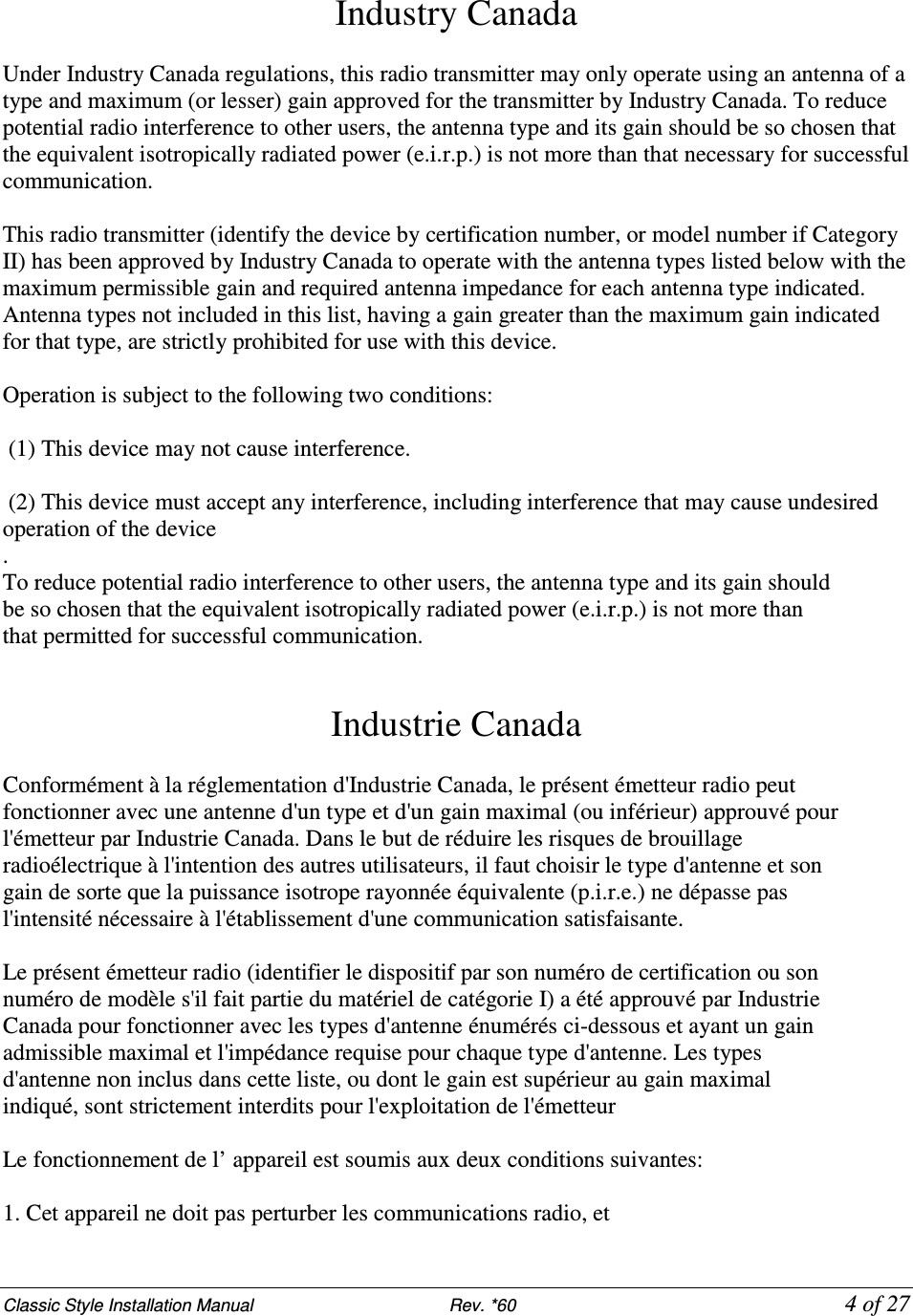 Classic Style Installation Manual                           Rev. *60           4 of 27 Industry Canada   Under Industry Canada regulations, this radio transmitter may only operate using an antenna of a type and maximum (or lesser) gain approved for the transmitter by Industry Canada. To reduce potential radio interference to other users, the antenna type and its gain should be so chosen that the equivalent isotropically radiated power (e.i.r.p.) is not more than that necessary for successful communication.  This radio transmitter (identify the device by certification number, or model number if Category II) has been approved by Industry Canada to operate with the antenna types listed below with the maximum permissible gain and required antenna impedance for each antenna type indicated. Antenna types not included in this list, having a gain greater than the maximum gain indicated for that type, are strictly prohibited for use with this device.  Operation is subject to the following two conditions:   (1) This device may not cause interference.   (2) This device must accept any interference, including interference that may cause undesired operation of the device . To reduce potential radio interference to other users, the antenna type and its gain should be so chosen that the equivalent isotropically radiated power (e.i.r.p.) is not more than that permitted for successful communication.   Industrie Canada  Conformément à la réglementation d&apos;Industrie Canada, le présent émetteur radio peut fonctionner avec une antenne d&apos;un type et d&apos;un gain maximal (ou inférieur) approuvé pour l&apos;émetteur par Industrie Canada. Dans le but de réduire les risques de brouillage radioélectrique à l&apos;intention des autres utilisateurs, il faut choisir le type d&apos;antenne et son gain de sorte que la puissance isotrope rayonnée équivalente (p.i.r.e.) ne dépasse pas l&apos;intensité nécessaire à l&apos;établissement d&apos;une communication satisfaisante.  Le présent émetteur radio (identifier le dispositif par son numéro de certification ou son numéro de modèle s&apos;il fait partie du matériel de catégorie I) a été approuvé par Industrie Canada pour fonctionner avec les types d&apos;antenne énumérés ci-dessous et ayant un gain admissible maximal et l&apos;impédance requise pour chaque type d&apos;antenne. Les types d&apos;antenne non inclus dans cette liste, ou dont le gain est supérieur au gain maximal indiqué, sont strictement interdits pour l&apos;exploitation de l&apos;émetteur  Le fonctionnement de l’ appareil est soumis aux deux conditions suivantes:  1. Cet appareil ne doit pas perturber les communications radio, et 