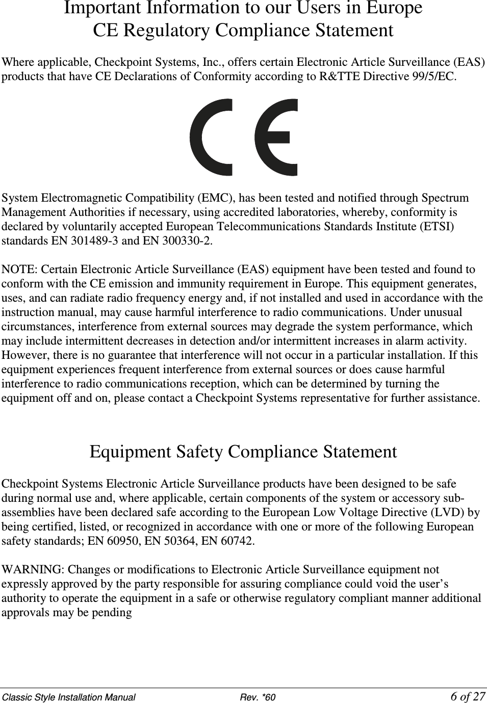 Classic Style Installation Manual                           Rev. *60           6 of 27 Important Information to our Users in Europe CE Regulatory Compliance Statement  Where applicable, Checkpoint Systems, Inc., offers certain Electronic Article Surveillance (EAS) products that have CE Declarations of Conformity according to R&amp;TTE Directive 99/5/EC.    System Electromagnetic Compatibility (EMC), has been tested and notified through Spectrum Management Authorities if necessary, using accredited laboratories, whereby, conformity is declared by voluntarily accepted European Telecommunications Standards Institute (ETSI) standards EN 301489-3 and EN 300330-2.  NOTE: Certain Electronic Article Surveillance (EAS) equipment have been tested and found to conform with the CE emission and immunity requirement in Europe. This equipment generates, uses, and can radiate radio frequency energy and, if not installed and used in accordance with the instruction manual, may cause harmful interference to radio communications. Under unusual circumstances, interference from external sources may degrade the system performance, which may include intermittent decreases in detection and/or intermittent increases in alarm activity. However, there is no guarantee that interference will not occur in a particular installation. If this equipment experiences frequent interference from external sources or does cause harmful interference to radio communications reception, which can be determined by turning the equipment off and on, please contact a Checkpoint Systems representative for further assistance.   Equipment Safety Compliance Statement  Checkpoint Systems Electronic Article Surveillance products have been designed to be safe during normal use and, where applicable, certain components of the system or accessory sub-assemblies have been declared safe according to the European Low Voltage Directive (LVD) by being certified, listed, or recognized in accordance with one or more of the following European safety standards; EN 60950, EN 50364, EN 60742.  WARNING: Changes or modifications to Electronic Article Surveillance equipment not expressly approved by the party responsible for assuring compliance could void the user’s authority to operate the equipment in a safe or otherwise regulatory compliant manner additional approvals may be pending