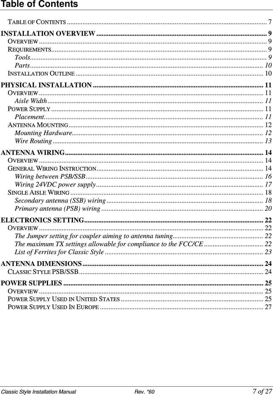 Classic Style Installation Manual                           Rev. *60             7 of 27 Table of Contents  TABLE OF CONTENTS................................................................................................................... 7 INSTALLATION OVERVIEW .................................................................................................. 9 OVERVIEW................................................................................................................................... 9 REQUIREMENTS............................................................................................................................ 9 Tools........................................................................................................................................ 9 Parts...................................................................................................................................... 10 INSTALLATION OUTLINE............................................................................................................ 10 PHYSICAL INSTALLATION .................................................................................................. 11 OVERVIEW................................................................................................................................. 11 Aisle Width............................................................................................................................ 11 POWER SUPPLY.......................................................................................................................... 11 Placement.............................................................................................................................. 11 ANTENNA MOUNTING................................................................................................................ 12 Mounting Hardware.............................................................................................................. 12 Wire Routing ......................................................................................................................... 13 ANTENNA WIRING.................................................................................................................. 14 OVERVIEW................................................................................................................................. 14 GENERAL WIRING INSTRUCTION................................................................................................ 14 Wiring between PSB/SSB...................................................................................................... 16 Wiring 24VDC power supply................................................................................................ 17 SINGLE AISLE WIRING............................................................................................................... 18 Secondary antenna (SSB) wiring .......................................................................................... 18 Primary antenna (PSB) wiring ............................................................................................. 20 ELECTRONICS SETTING....................................................................................................... 22 OVERVIEW................................................................................................................................. 22 The Jumper setting for coupler aiming to antenna tuning.................................................... 22 The maximum TX settings allowable for compliance to the FCC/CE .................................. 22 List of Ferrites for Classic Style ........................................................................................... 23 ANTENNA DIMENSIONS ........................................................................................................ 24 CLASSIC STYLE PSB/SSB.......................................................................................................... 24 POWER SUPPLIES ................................................................................................................... 25 OVERVIEW................................................................................................................................. 25 POWER SUPPLY USED IN UNITED STATES.................................................................................. 25 POWER SUPPLY USED IN EUROPE.............................................................................................. 27 