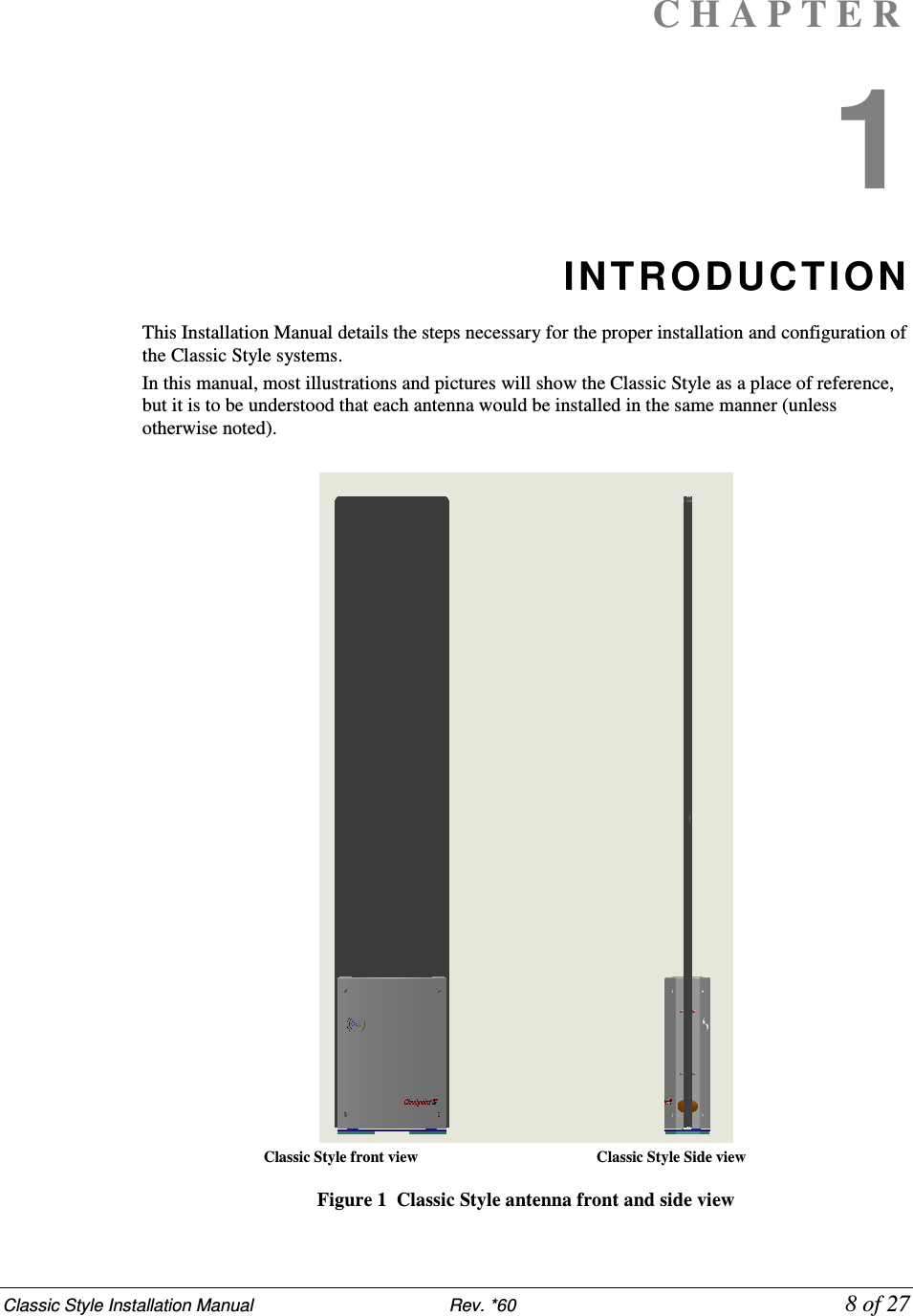 Classic Style Installation Manual                           Rev. *60             8 of 27 C H A P T E R  1 INTRO DUCTION  This Installation Manual details the steps necessary for the proper installation and configuration of the Classic Style systems.  In this manual, most illustrations and pictures will show the Classic Style as a place of reference, but it is to be understood that each antenna would be installed in the same manner (unless otherwise noted).                            Classic Style front view                                              Classic Style Side view  Figure 1  Classic Style antenna front and side view 