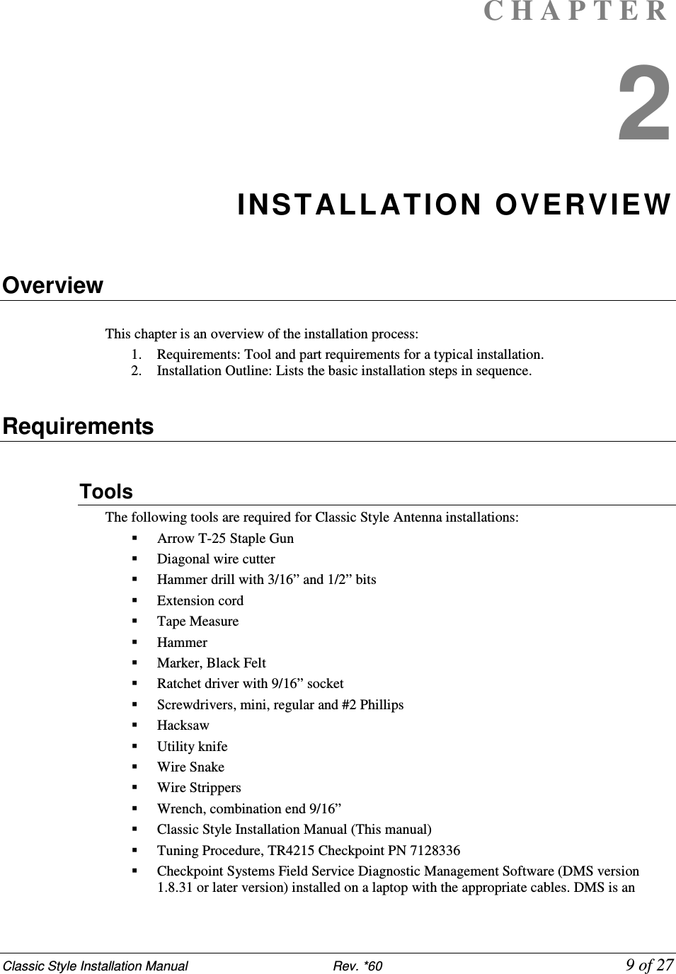 Classic Style Installation Manual                           Rev. *60             9 of 27 C H A P T E R  2 INSTALLATION OVERVIEW  Overview  This chapter is an overview of the installation process:  1. Requirements: Tool and part requirements for a typical installation.  2. Installation Outline: Lists the basic installation steps in sequence.   Requirements  Tools  The following tools are required for Classic Style Antenna installations:  Arrow T-25 Staple Gun  Diagonal wire cutter   Hammer drill with 3/16” and 1/2” bits  Extension cord   Tape Measure  Hammer   Marker, Black Felt   Ratchet driver with 9/16” socket  Screwdrivers, mini, regular and #2 Phillips   Hacksaw  Utility knife  Wire Snake  Wire Strippers   Wrench, combination end 9/16”  Classic Style Installation Manual (This manual)  Tuning Procedure, TR4215 Checkpoint PN 7128336   Checkpoint Systems Field Service Diagnostic Management Software (DMS version 1.8.31 or later version) installed on a laptop with the appropriate cables. DMS is an 
