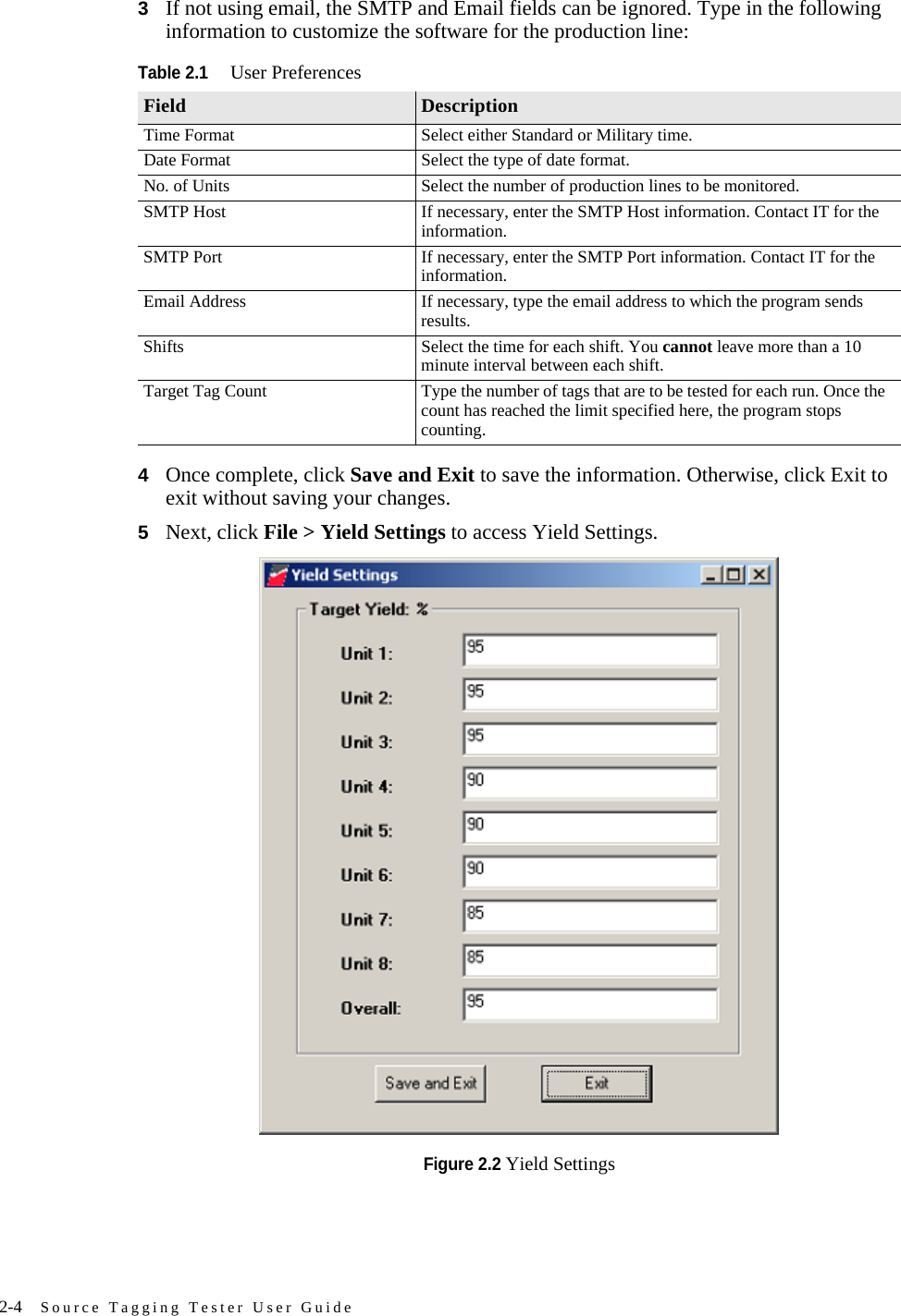 2-4 Source Tagging Tester User Guide3If not using email, the SMTP and Email fields can be ignored. Type in the following information to customize the software for the production line:4Once complete, click Save and Exit to save the information. Otherwise, click Exit to exit without saving your changes.5Next, click File &gt; Yield Settings to access Yield Settings.Figure 2.2 Yield SettingsTable 2.1User PreferencesField DescriptionTime Format Select either Standard or Military time.Date Format Select the type of date format.No. of Units Select the number of production lines to be monitored.SMTP Host If necessary, enter the SMTP Host information. Contact IT for the information.SMTP Port If necessary, enter the SMTP Port information. Contact IT for the information.Email Address If necessary, type the email address to which the program sends results.Shifts Select the time for each shift. You cannot leave more than a 10 minute interval between each shift.Target Tag Count Type the number of tags that are to be tested for each run. Once the count has reached the limit specified here, the program stops counting. 