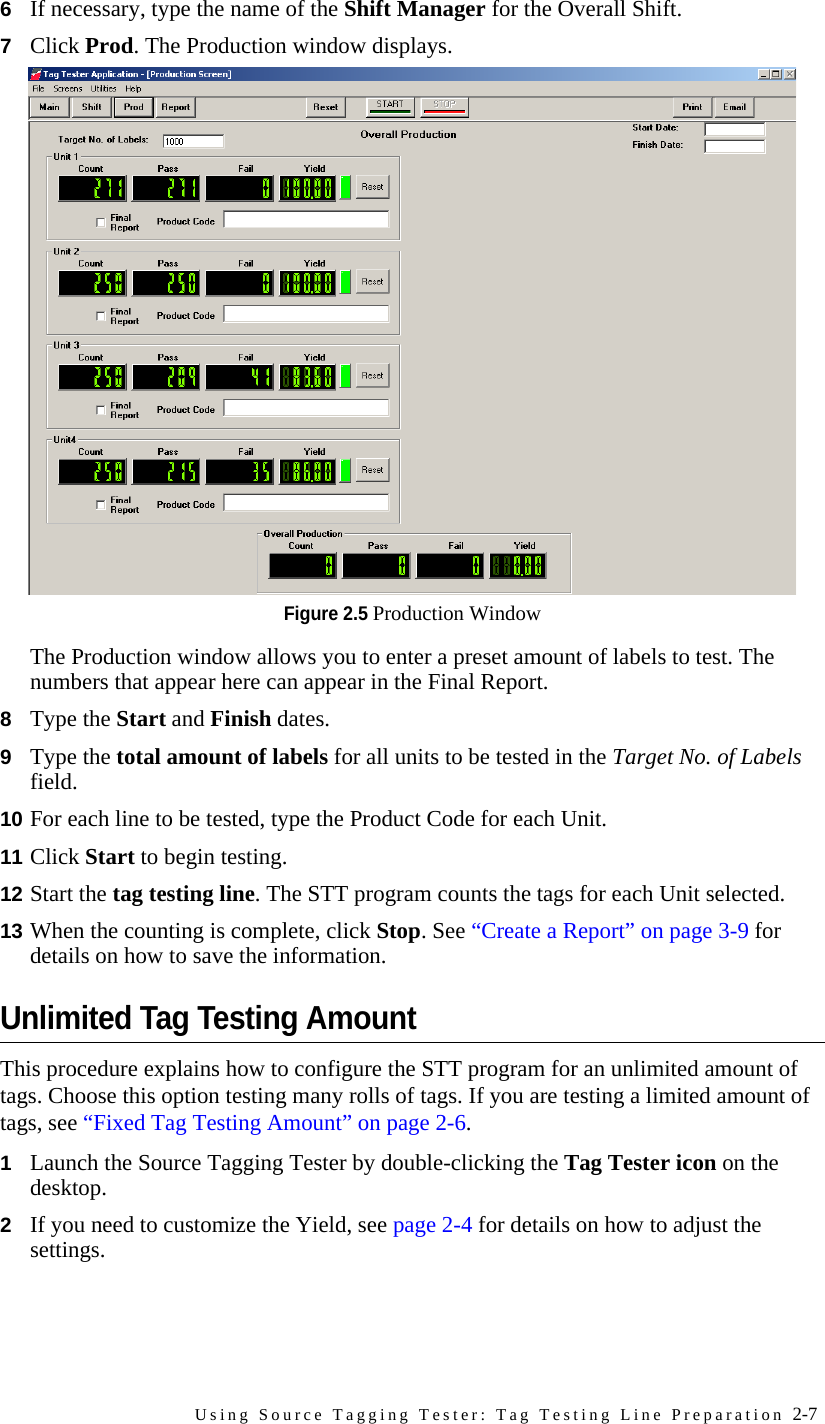Using Source Tagging Tester: Tag Testing Line Preparation 2-76If necessary, type the name of the Shift Manager for the Overall Shift.7Click Prod. The Production window displays.Figure 2.5 Production WindowThe Production window allows you to enter a preset amount of labels to test. The numbers that appear here can appear in the Final Report.8Type the Start and Finish dates.9Type the total amount of labels for all units to be tested in the Target No. of Labels field.10 For each line to be tested, type the Product Code for each Unit.11 Click Start to begin testing.12 Start the tag testing line. The STT program counts the tags for each Unit selected.13 When the counting is complete, click Stop. See “Create a Report” on page 3-9 for details on how to save the information.Unlimited Tag Testing AmountThis procedure explains how to configure the STT program for an unlimited amount of tags. Choose this option testing many rolls of tags. If you are testing a limited amount of tags, see “Fixed Tag Testing Amount” on page 2-6.1Launch the Source Tagging Tester by double-clicking the Tag Tester icon on the desktop. 2If you need to customize the Yield, see page 2-4 for details on how to adjust the settings.