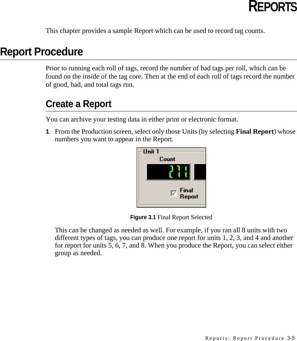 Reports: Report Procedure 3-9CHAPTERCHAPTER 0REPORTSThis chapter provides a sample Report which can be used to record tag counts.Report ProcedurePrior to running each roll of tags, record the number of bad tags per roll, which can be found on the inside of the tag core. Then at the end of each roll of tags record the number of good, bad, and total tags run.Create a ReportYou can archive your testing data in either print or electronic format.1From the Production screen, select only those Units (by selecting Final Report) whose numbers you want to appear in the Report. Figure 3.1 Final Report SelectedThis can be changed as needed as well. For example, if you ran all 8 units with two different types of tags, you can produce one report for units 1, 2, 3, and 4 and another for report for units 5, 6, 7, and 8. When you produce the Report, you can select either group as needed.