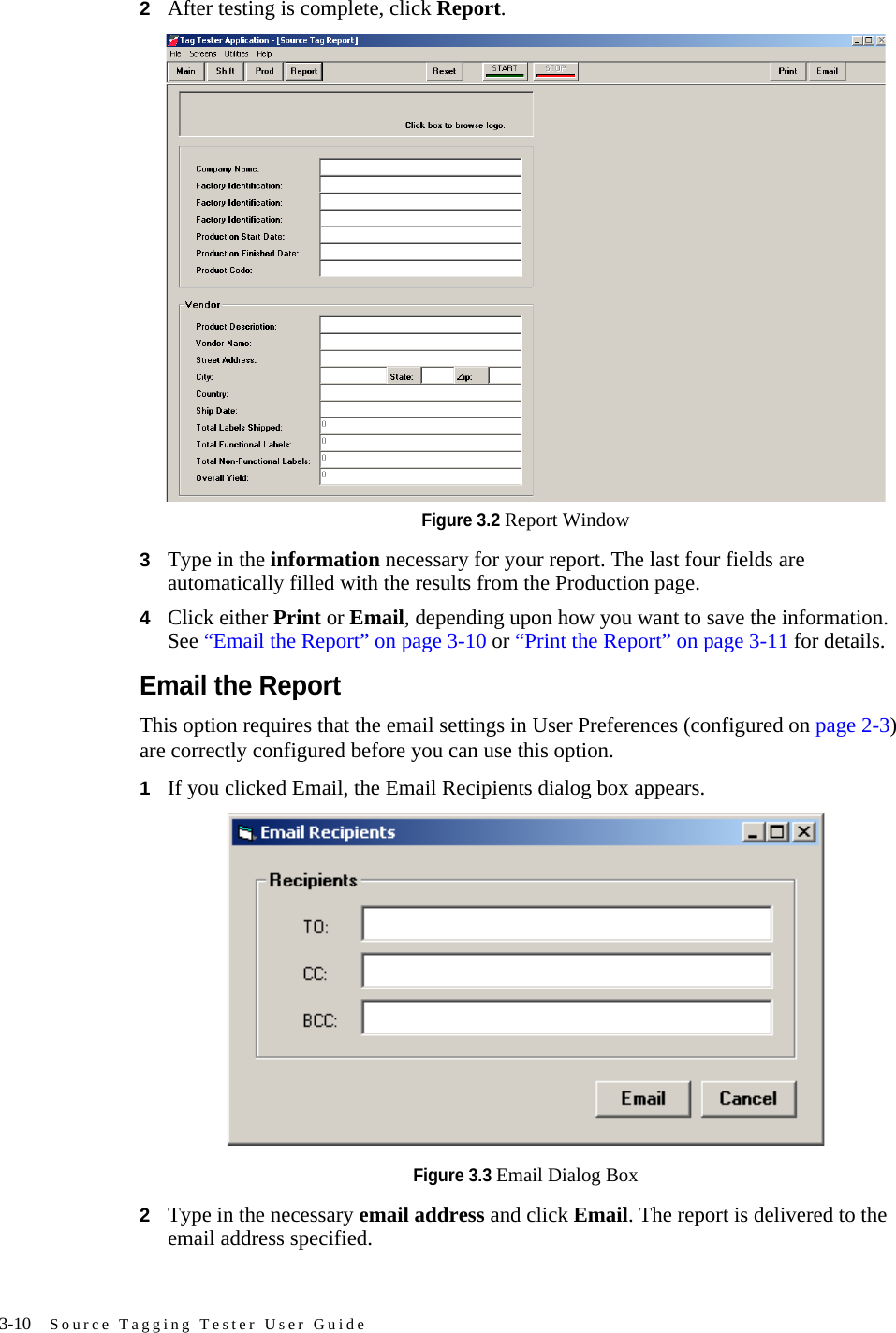 3-10 Source Tagging Tester User Guide2After testing is complete, click Report.Figure 3.2 Report Window3Type in the information necessary for your report. The last four fields are automatically filled with the results from the Production page.4Click either Print or Email, depending upon how you want to save the information. See “Email the Report” on page 3-10 or “Print the Report” on page 3-11 for details.Email the ReportThis option requires that the email settings in User Preferences (configured on page 2-3) are correctly configured before you can use this option.1If you clicked Email, the Email Recipients dialog box appears. Figure 3.3 Email Dialog Box2Type in the necessary email address and click Email. The report is delivered to the email address specified.