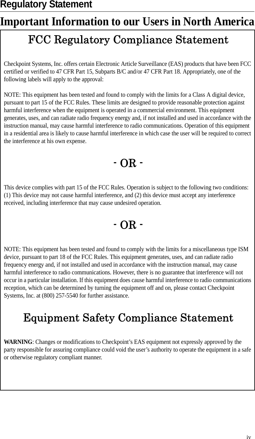 ivRegulatory StatementImportant Information to our Users in North AmericaFCC Regulatory Compliance StatementCheckpoint Systems, Inc. offers certain Electronic Article Surveillance (EAS) products that have been FCC certified or verified to 47 CFR Part 15, Subparts B/C and/or 47 CFR Part 18. Appropriately, one of the following labels will apply to the approval:NOTE: This equipment has been tested and found to comply with the limits for a Class A digital device, pursuant to part 15 of the FCC Rules. These limits are designed to provide reasonable protection against harmful interference when the equipment is operated in a commercial environment. This equipment generates, uses, and can radiate radio frequency energy and, if not installed and used in accordance with the instruction manual, may cause harmful interference to radio communications. Operation of this equipment in a residential area is likely to cause harmful interference in which case the user will be required to correct the interference at his own expense.- OR -This device complies with part 15 of the FCC Rules. Operation is subject to the following two conditions: (1) This device may not cause harmful interference, and (2) this device must accept any interference received, including interference that may cause undesired operation.- OR -NOTE: This equipment has been tested and found to comply with the limits for a miscellaneous type ISM device, pursuant to part 18 of the FCC Rules. This equipment generates, uses, and can radiate radio frequency energy and, if not installed and used in accordance with the instruction manual, may cause harmful interference to radio communications. However, there is no guarantee that interference will not occur in a particular installation. If this equipment does cause harmful interference to radio communications reception, which can be determined by turning the equipment off and on, please contact Checkpoint Systems, Inc. at (800) 257-5540 for further assistance.Equipment Safety Compliance StatementWARNING: Changes or modifications to Checkpoint’s EAS equipment not expressly approved by the party responsible for assuring compliance could void the user’s authority to operate the equipment in a safe or otherwise regulatory compliant manner.