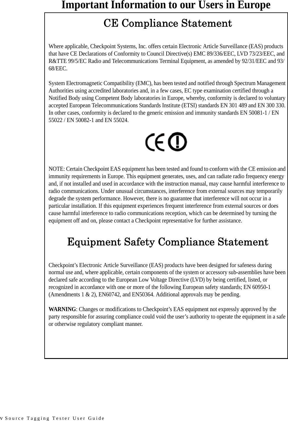 v Source Tagging Tester User GuideImportant Information to our Users in EuropeCE Compliance StatementWhere applicable, Checkpoint Systems, Inc. offers certain Electronic Article Surveillance (EAS) products that have CE Declarations of Conformity to Council Directive(s) EMC 89/336/EEC, LVD 73/23/EEC, and R&amp;TTE 99/5/EC Radio and Telecommunications Terminal Equipment, as amended by 92/31/EEC and 93/68/EEC.System Electromagnetic Compatibility (EMC), has been tested and notified through Spectrum Management Authorities using accredited laboratories and, in a few cases, EC type examination certified through a Notified Body using Competent Body laboratories in Europe, whereby, conformity is declared to voluntary accepted European Telecommunications Standards Institute (ETSI) standards EN 301 489 and EN 300 330. In other cases, conformity is declared to the generic emission and immunity standards EN 50081-1 / EN 55022 / EN 50082-1 and EN 55024.NOTE: Certain Checkpoint EAS equipment has been tested and found to conform with the CE emission and immunity requirements in Europe. This equipment generates, uses, and can radiate radio frequency energy and, if not installed and used in accordance with the instruction manual, may cause harmful interference to radio communications. Under unusual circumstances, interference from external sources may temporarily degrade the system performance. However, there is no guarantee that interference will not occur in a particular installation. If this equipment experiences frequent interference from external sources or does cause harmful interference to radio communications reception, which can be determined by turning the equipment off and on, please contact a Checkpoint representative for further assistance.Equipment Safety Compliance StatementCheckpoint’s Electronic Article Surveillance (EAS) products have been designed for safeness during normal use and, where applicable, certain components of the system or accessory sub-assemblies have been declared safe according to the European Low Voltage Directive (LVD) by being certified, listed, or recognized in accordance with one or more of the following European safety standards; EN 60950-1 (Amendments 1 &amp; 2), EN60742, and EN50364. Additional approvals may be pending.WARNING: Changes or modifications to Checkpoint’s EAS equipment not expressly approved by the party responsible for assuring compliance could void the user’s authority to operate the equipment in a safe or otherwise regulatory compliant manner.