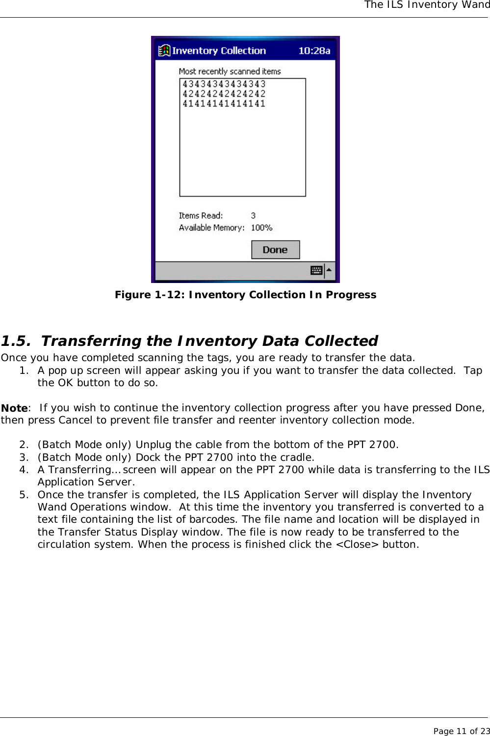 The ILS Inventory WandPage 11 of 23Figure 1-12: Inventory Collection In Progress1.5. Transferring the Inventory Data CollectedOnce you have completed scanning the tags, you are ready to transfer the data.1. A pop up screen will appear asking you if you want to transfer the data collected.  Tapthe OK button to do so.Note:  If you wish to continue the inventory collection progress after you have pressed Done,then press Cancel to prevent file transfer and reenter inventory collection mode.2. (Batch Mode only) Unplug the cable from the bottom of the PPT 2700.3. (Batch Mode only) Dock the PPT 2700 into the cradle.4. A Transferring… screen will appear on the PPT 2700 while data is transferring to the ILSApplication Server.5. Once the transfer is completed, the ILS Application Server will display the InventoryWand Operations window.  At this time the inventory you transferred is converted to atext file containing the list of barcodes. The file name and location will be displayed inthe Transfer Status Display window. The file is now ready to be transferred to thecirculation system. When the process is finished click the &lt;Close&gt; button.