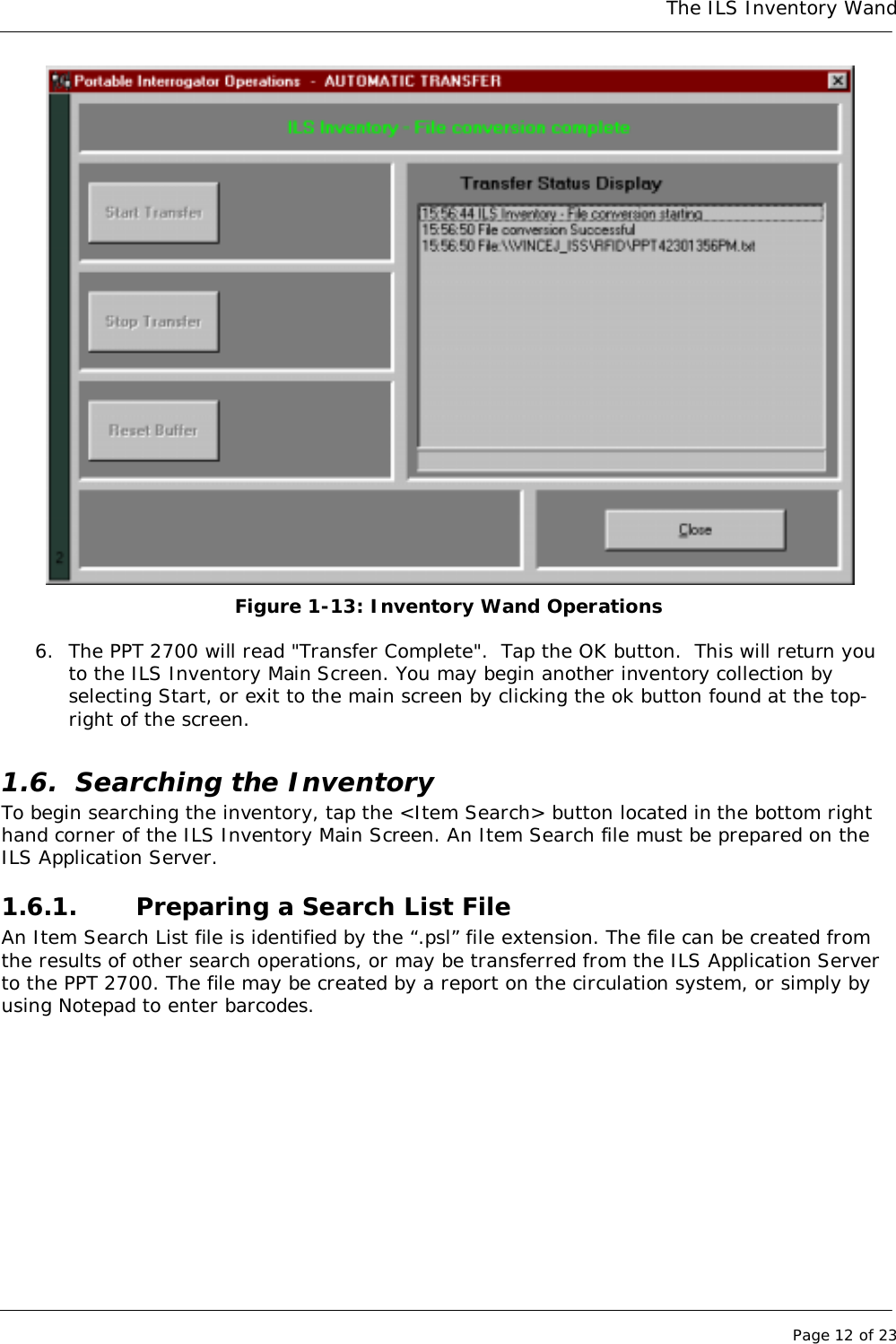 The ILS Inventory WandPage 12 of 23Figure 1-13: Inventory Wand Operations6. The PPT 2700 will read &quot;Transfer Complete&quot;.  Tap the OK button.  This will return youto the ILS Inventory Main Screen. You may begin another inventory collection byselecting Start, or exit to the main screen by clicking the ok button found at the top-right of the screen.1.6. Searching the InventoryTo begin searching the inventory, tap the &lt;Item Search&gt; button located in the bottom righthand corner of the ILS Inventory Main Screen. An Item Search file must be prepared on theILS Application Server.1.6.1. Preparing a Search List FileAn Item Search List file is identified by the “.psl” file extension. The file can be created fromthe results of other search operations, or may be transferred from the ILS Application Serverto the PPT 2700. The file may be created by a report on the circulation system, or simply byusing Notepad to enter barcodes.